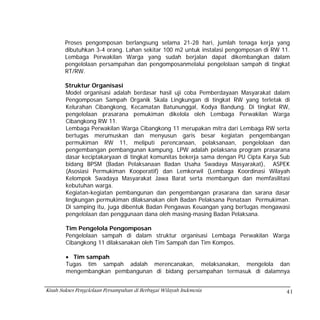 Proses pengomposan berlangsung selama 21-28 hari, jumlah tenaga kerja yang
        dibutuhkan 3-4 orang. Lahan sekitar 100 m2 untuk instalasi pengomposan di RW 11.
        Lembaga Perwakilan Warga yang sudah berjalan dapat dikembangkan dalam
        pengelolaan persampahan dan pengomposanmelalui pengelolaan sampah di tingkat
        RT/RW.

        Struktur Organisasi
        Model organisasi adalah berdasar hasil uji coba Pemberdayaan Masyarakat dalam
        Pengomposan Sampah Organik Skala Lingkungan di tingkat RW yang terletak di
        Kelurahan Cibangkong, Kecamatan Batununggal, Kodya Bandung. Di tingkat RW,
        pengelolaan prasarana pemukiman dikelola oleh Lembaga Perwakilan Warga
        Cibangkong RW 11.
        Lembaga Perwakilan Warga Cibangkong 11 merupakan mitra dari Lembaga RW serta
        bertugas merumuskan dan menyusun garis besar kegiatan pengembangan
        permukiman RW 11, meliputi perencanaan, pelaksanaan, pengelolaan dan
        pengembangan pembangunan kampung. LPW adalah pelaksana program prasarana
        dasar keciptakaryaan di tingkat komunitas bekerja sama dengan PU Cipta Karya Sub
        bidang BPSM (Badan Pelaksanaan Badan Usaha Swadaya Masyarakat), ASPEK
        (Asosiasi Permukiman Kooperatif) dan Lemkorwil (Lembaga Koordinasi Wilayah
        Kelompok Swadaya Masyarakat Jawa Barat serta membangun dan memfasilitasi
        kebutuhan warga.
        Kegiatan-kegiatan pembangunan dan pengembangan prasarana dan sarana dasar
        lingkungan permukiman dilaksanakan oleh Badan Pelaksana Penataan Permukiman.
        Di samping itu, juga dibentuk Badan Pengawas Keuangan yang bertugas mengawasi
        pengelolaan dan penggunaan dana oleh masing-masing Badan Pelaksana.

        Tim Pengelola Pengomposan
        Pengelolaan sampah di dalam struktur organisasi Lembaga Perwakilan Warga
        Cibangkong 11 dilaksanakan oleh Tim Sampah dan Tim Kompos.

        • Tim sampah
        Tugas tim sampah adalah merencanakan, melaksanakan, mengelola dan
        mengembangkan pembangunan di bidang persampahan termasuk di dalamnya


Kisah Sukses Pengelolaan Persampahan di Berbagai Wilayah Indonesia                    41
 