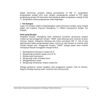 adalah perumusan program bidang persampahan di RW 11, pengelolaan
        pengumpulan sampah serta iuran sampah, pengangkutan sampah ke TPS, pihak
        penghubung dengan PD Kebersihan Kota Bandung dalam pengelolaan sampah di RW
        11, pengelolaan usaha pengomposan skala lingkungan.

        • Tim Kompos
        Tugas Tim kompos adalah mengembangkan usaha pemasaran kompos yang menjadi
        bagian dari kegiatan Koperasi Cibangkong 11 (Ciblas) bekerjasama dengan Tim
        Sampah.

        Hasil yang Dicapai
        Pengelola Kompos Cibangkong telah melakukan perintisan pemasaran kompos
        melalui uji coba penggunaan kompos “TARIK” pada beberapa jenis tanaman di desar
        Citaman, Nagrek, Kabupaten Bandung dan kebun percobaan RW 11. Hal ini bisa
        diprioritaskan dalam pengembangan pasar, karena uji coba kompos di Citaman telah
        terbukti dengan baik. Penggunaan kompos “TARIK” sebagai pupuk dasar terbukti
        mempunyai banyak keunggulan sebagai berikut:

        1.   Meningkatkan hasil panen sampai 30 %
        2.   Mengurangi pemakaian pupuk urea 50 %
        3.   Mempercepat hasil panen
        4.   Mengurangi resiko terhadap hama
        5.   Menggemburkan tanah
        6.   Mengurangi tumbuhnya rumput-rumput liar.

        Sebagai gambaran, berikut disajikan hasil penggunaan kompos Tarik di Citaman,
        Nagrek terhadap tanaman padi, mentimun dan kacang tanah.




Kisah Sukses Pengelolaan Persampahan di Berbagai Wilayah Indonesia                    42
 