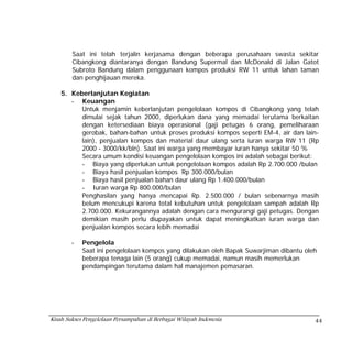 Saat ini telah terjalin kerjasama dengan beberapa perusahaan swasta sekitar
        Cibangkong diantaranya dengan Bandung Supermal dan McDonald di Jalan Gatot
        Subroto Bandung dalam penggunaan kompos produksi RW 11 untuk lahan taman
        dan penghijauan mereka.

    5. Keberlanjutan Kegiatan
       - Keuangan
          Untuk menjamin keberlanjutan pengelolaan kompos di Cibangkong yang telah
          dimulai sejak tahun 2000, diperlukan dana yang memadai terutama berkaitan
          dengan ketersediaan biaya operasional (gaji petugas 6 orang, pemeliharaan
          gerobak, bahan-bahan untuk proses produksi kompos seperti EM-4, air dan lain-
          lain), penjualan kompos dan material daur ulang serta iuran warga RW 11 (Rp
          2000 - 3000/kk/bln). Saat ini warga yang membayar iuran hanya sekitar 50 %
          Secara umum kondisi keuangan pengelolaan kompos ini adalah sebagai berikut:
          - Biaya yang diperlukan untuk pengelolaan kompos adalah Rp 2.700.000 /bulan
          - Biaya hasil penjualan kompos Rp 300.000/bulan
          - Biaya hasil penjualan bahan daur ulang Rp 1.400.000/bulan
          - Iuran warga Rp 800.000/bulan
          Penghasilan yang hanya mencapai Rp. 2.500.000 / bulan sebenarnya masih
          belum mencukupi karena total kebutuhan untuk pengelolaan sampah adalah Rp
          2.700.000. Kekurangannya adalah dengan cara mengurangi gaji petugas. Dengan
          demikian masih perlu diupayakan untuk dapat meningkatkan iuran warga dan
          penjualan kompos secara lebih memadai

        -   Pengelola
            Saat ini pengelolaan kompos yang dilakukan oleh Bapak Suwarjiman dibantu oleh
            beberapa tenaga lain (5 orang) cukup memadai, namun masih memerlukan
            pendampingan terutama dalam hal manajemen pemasaran.




Kisah Sukses Pengelolaan Persampahan di Berbagai Wilayah Indonesia                      44
 