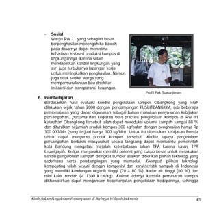 -   Sosial
            Warga RW 11 yang sebagian besar
            berpenghasilan menengah ke bawah
            pada dasarnya dapat menerima
            kehadiran instalasi produksi kompos di
            lingkungannya, karena selain
            mendapatkan kondisi lingkungan yang
            asri juga terbukanya lapangan kerja
            untuk meningkatkan penghasilan. Namun
            juga tidak sedikit warga yang
            mempermasalahkan bau disekitar
            instalasi dan transparansi keuangan.
                                                                     Profil Pak Suwarjiman
    6. Pembelajaran
       Berdasarkan hasil evaluasi kondisi pengelolaan kompos Cibangkong yang telah
       dilakukan sejak tahun 2000 dengan pendampingan PUSLITBANGKIM, ada beberapa
       pembelajaran yang dapat digunakan sebagai bahan masukan penyusunan kebijakan
       persampahan, pertama dari kegiatan best practice pengelolaan kompos di RW 11
       kelurahan Cibangkong tersebut telah dapat mereduksi volume sampah sampai 88 %
       dan dihasilkan sejumlah produk kompos 300 kg/bulan dengan penghasilan hanya Rp
       300.000/bln (yang terjual hanya 100 kg/bln). Untuk itu diperlukan kebijakan Pemda
       untuk dapat menyerap produk kompos tersebut. Kedua, upaya pengelolaan
       persampahan berbasis masyarakat secara langsung dapat membantu pemerintah
       kota Bandung mengatasi masalah keterbatasan lahan TPA karena kasus TPA
       Leuwigajah. Ketiga, masyarakat memiliki potensi yang cukup besar untuk melakukan
       sendiri pengelolaan sampah ditingkat sumber asalkan diberikan pilihan teknologi yang
       sederhana serta pendampingan yang memadai. Keempat, pilihan teknologi
       komposting telah sesuai dengan komposisi dan karakteristik sampah di Indonesia
       yang memiliki kandungan organik tinggi (70 – 80 %), kadar air tinggi (60 %) dan
       nilai kalor rendah (< 1300 k.cal/kg). Kelima, adanya kendala pemasaran kompos
       dikhawatirkan dapat mengancam keberlanjutan pengelolaan kedepannya, sehingga



Kisah Sukses Pengelolaan Persampahan di Berbagai Wilayah Indonesia                           45
 