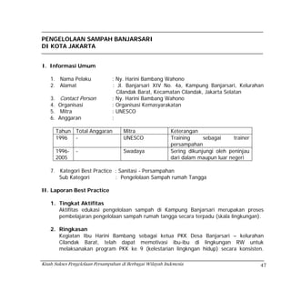 PENGELOLAAN SAMPAH BANJARSARI
DI KOTA JAKARTA


I. Informasi Umum

    1. Nama Pelaku              : Ny. Harini Bambang Wahono
    2. Alamat                   : Jl. Banjarsari XIV No. 4a, Kampung Banjarsari, Kelurahan
                                  Cilandak Barat, Kecamatan Cilandak, Jakarta Selatan
    3.    Contact Person        : Ny. Harini Bambang Wahono
    4.   Organisasi             : Organisasi Kemasyarakatan
    5.    Mitra                 : UNESCO
    6.   Anggaran               :

         Tahun Total Anggaran         Mitra                 Keterangan
         1996  -                      UNESCO                Training     sebagai     trainer
                                                            persampahan
         1996-   -                    Swadaya               Sering dikunjungi oleh peninjau
         2005                                               dari dalam maupun luar negeri

    7. Kategori Best Practice : Sanitasi - Persampahan
       Sub Kategori           : Pengelolaan Sampah rumah Tangga

II. Laporan Best Practice

    1. Tingkat Aktifitas
       Aktifitas edukasi pengelolaan sampah di Kampung Banjarsari merupakan proses
       pembelajaran pengelolaan sampah rumah tangga secara terpadu (skala lingkungan).

    2. Ringkasan
       Kegiatan Ibu Harini Bambang sebagai ketua PKK Desa Banjarsari – kelurahan
       Cilandak Barat, telah dapat memotivasi ibu-ibu di lingkungan RW untuk
       melaksanakan program PKK ke 9 (kelestarian lingkngan hidup) secara konsisten.

Kisah Sukses Pengelolaan Persampahan di Berbagai Wilayah Indonesia                             47
 