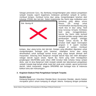 Sebagai pensiunan Guru, Ibu Bambang mengembangkan pola edukasi pengelolaan
        sampah terpadu seperti bagaimana melakukan pemilahan sampah di sumber,
        membuat kompos, membuat kertas daur ulang, mengembangkan tanaman obat
        keluarga (TOGA) dan lain-lain. Dalam kegiatannya Ibu Harini juga melibatkan para
                                                          pemulung yang dibina secara
          Dok: Nuning W                                   khusus     (20    orang)    untuk
                                                          memanfaatkan barang-barang yang
                                                          masih bisa di daur ulang. Hasil
                                                          kerja kerasnya ternyata membawa
                                                          hasil   yang     menggembirakan,
                                                          karena Ibu Harini telah berhasil
                                                          merubah perilaku warga dalam pola
                                                          pembuangan sampah, sehingga
                                                          hampir semua ibu-ibu di RW
                                                          tersebut telah dapat menerapkan
                                                          program 3 R seperti memilah
                                                          sampah di sumber, membuat
        kompos, daur ulang kertas dan lain-lain. Kompos yang dihasilkan digunakan untuk
        mengembangkan berbagai jenis tanaman, sedangkan kertas daur ulang
        dimanfaatkan untuk berbagai bentuk kreasi yang cukup banyak diminati oleh
        masyarakat. Sekarang Desa Banjarsari menjadi daerah hijau dan telah ditetapkan
        sebagai daerah tujuan wisata. Kiprah Ibu Harini yang telah mendapatkan
        penghargaan KALPATARU pada tahun 2000 tersebut tidak terbatas hanya sampai
        disitu, saat ini desa Banjarsari telah menjadi sekolah dan laboratorium pengelolaan
        sampah terpadu bagi banyak pihak mulai dari anak-anak sekolah, aparat pemerintah
        daerah, tokoh masyarakat, anggota DPR/DPRD dari berbagai kota di Indonesia
        bahkan tamu dari mancanegara.

    3. Kegiatan Edukasi Pola Pengelolaan Sampah Terpadu

        Kondisi Awal
        Kampung Banjarsari, Kelurahan Cilandak Barat, Kecamatan Cilandak, Jakarta Selatan
        merupakan potret umum kampung di wilayah Jakarta. Kampung dengan penduduk


Kisah Sukses Pengelolaan Persampahan di Berbagai Wilayah Indonesia                       48
 