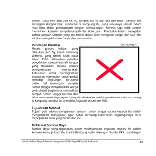 sekitar 1.500 jiwa atau 218 KK itu, tampak tak tertata rapi dan kotor. Sampah tak
        tertangani dengan baik. Penduduk di kampung itu, pada umumnya, masih belum
        mau tahu akibat pembuangan sampah sembarangan. Mereka juga tidak pernah
        memikirkan kemana sampah-sampah itu akan jalan. Penduduk belum menyadari
        bahwa sampah-sampah yang tak terurai dapat akan mengotori sungai dan laut. Hal
        ini akan mengakibatkan banjir dan pencemaran.

        Penetapan Prioritas                                               Dok: Nuning W
        Melalui    proses     belajar   yang
        dilakukan oleh Ny. Harini Bambang
        Wahono, yang dirintis sejak pada
        tahun 1982, ditetapkan prioritas
        pengelolaan sampah rumah tangga
        yang dilakukan melalui proses
        pemberdayaan             masyarakat.
        Kebutuhan untuk meningkatkan
        kesadaran masyarakat untuk peduli
        terhadap      lingkungan    terutama
        dalam hal menangani sampah
        rumah tangga menyebabkan warga
        perlu diajari bagaimana menjadikan
        sampah rumah tangga bernilai dan
        tidak mencemari lingkungan. Upaya itu dilakukan melalui pendekatan satu-satu orang
        di kampung tersebut serta melalui kegiatan arisan dan PKK.

        Tujuan dan Maksud
        Tujuan pola edukasi pengelolaan sampah rumah tangga secara terpadu itu adalah
        menyadarkan masyarakat agar peduli terhadap kebersihan lingkungannya serta
        menciptakan desa yang bersih dan asri.

        Mobilisasi Sumber Daya
        Sumber daya yang digunakan dalam melaksanakan kegiatan edukasi ini adalah
        kemuan keras pribadi Ibu Harini Bambang serta dukungan ibu-ibu PKK, sumbangan


Kisah Sukses Pengelolaan Persampahan di Berbagai Wilayah Indonesia                      49
 