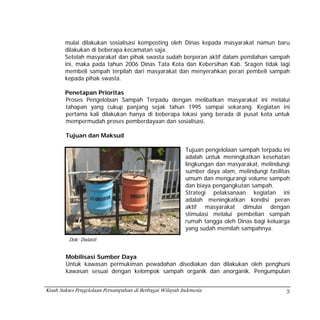 mulai dilakukan sosialisasi komposting oleh Dinas kepada masyarakat namun baru
        dilakukan di beberapa kecamatan saja.
        Setelah masyarakat dan pihak swasta sudah berperan aktif dalam pemilahan sampah
        ini, maka pada tahun 2006 Dinas Tata Kota dan Kebersihan Kab. Sragen tidak lagi
        membeli sampah terpilah dari masyarakat dan menyerahkan peran pembeli sampah
        kepada pihak swasta.

        Penetapan Prioritas
        Proses Pengelolaan Sampah Terpadu dengan melibatkan masyarakat ini melalui
        tahapan yang cukup panjang sejak tahun 1995 sampai sekarang. Kegiatan ini
        pertama kali dilakukan hanya di beberapa lokasi yang berada di pusat kota untuk
        mempermudah proses pemberdayaan dan sosialisasi.

        Tujuan dan Maksud

                                                           Tujuan pengelolaan sampah terpadu ini
                                                           adalah untuk meningkatkan kesehatan
                                                           lingkungan dan masyarakat, melindungi
                                                           sumber daya alam, melindungi fasilitas
                                                           umum dan mengurangi volume sampah
                                                           dan biaya pengangkutan sampah.
                                                           Strategi pelaksanaan kegiatan ini
                                                           adalah meningkatkan kondisi peran
                                                           aktif masyarakat dimulai dengan
                                                           stimulasi melalui pembelian sampah
                                                           rumah tangga oleh Dinas bagi keluarga
                                                           yang sudah memilah sampahnya.
         Dok: Dwiasti


        Mobilisasi Sumber Daya
        Untuk kawasan permukiman pewadahan disediakan dan dilakukan oleh penghuni
        kawasan sesuai dengan kelompok sampah organik dan anorganik. Pengumpulan


Kisah Sukses Pengelolaan Persampahan di Berbagai Wilayah Indonesia                             5
 