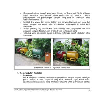 -   Mengurangi volume sampah yang harus dibuang ke TPA sampai 50 % sehingga
            dapat membantu meringankan beban pemerintah DKI Jakarta                dalam
            pengangkutan dan pembuangan sampah yang saat ini terkendala oleh
            keterbatasan lahan TPA.
        -   Predikat desa wisata dan tempat belajar yang banyak dikunjungi oleh tamu dari
            dalam maupun luar negeri telah memberikan kebanggaan tersendiri bagi
            masyarakat
        -   Adanya peluang bagi masyarakat untuk meningkatkan penghasilan dari hasil
            penjualan kompos, tanaman, dan produk kreatif kertas daur ulang
        -   Teknologi yang diterapkan cukup sederhana sehingga mudah dilakukan oleh
            masyarakat




                           Bak Pemilah Sampah di Lingkungan Permukiman


    4. Keberlanjutan Kegiatan
       - Keuangan
          Untuk menjamin keberlanjutan kegiatan pengelolaan sampah terpadu sekaligus
          proses belajar di desa Banjarsari yang telah dilakukan sejak tahun 1982,
          diperlukan dukungan dana yang memadai terutama untuk penyediaan fasilitas



Kisah Sukses Pengelolaan Persampahan di Berbagai Wilayah Indonesia                     51
 