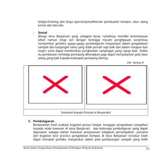 belajar/training dan biaya operasi/pemeliharaan pembuatan kompos, daur ulang
            kertas dan lain-lain.

        -   Sosial
            Warga desa Banjarsari yang sebagian besar rumahnya memiliki keterbatasan
            lahan namun tetap asri dengan berbagai macam penghijauan senantiasa
            menyambut gembira upaya-upaya pembelajaran masyarakat dalam pengelolaan
            sampah dan kunjungan tamu yang tidak pernah sepi baik dari dalam maupun luar
            negeri serta dapat memberikan penghasilan sampingan yang cukup baik. Selain
            itu pembinaan terhadap pemulung diharapkan juga dapat menyebarkan pola daur
            ulang yang baik kepada kelompok pemulung lainnya.
                                                                         Dok: Nuning W




                               Sosialisasi Kepada Pemuda & Masyarakat


    5. Pembelajaran
       Berdasarkan hasil evaluasi kegiatan proses belajar mengajar pengelolaan sampahan
       terpadu skala kawasan di desa Banjarsari, ada beberapa pembelajaran yang dapat
       digunakan sebagai bahan masukan penyusunan kebijakan persampahan, pertama
       dari kegiatan best practice pengelolaan kompos di desa Banjarsari tersebut telah
       dapat merubah perilaku masyarakat dalam pola pembuangan sampah yang lebih

Kisah Sukses Pengelolaan Persampahan di Berbagai Wilayah Indonesia                       52
 
