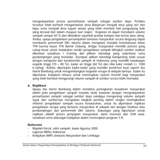 mengedepankan proses pemanfaatan sampah sebagai sumber daya. Perilaku
        tersebut telah berhasil mengantarkan desa Banjarsari menjadi desa yang asri dan
        hijau serta menjadi desa tujuan wisata yang telah memikat hati pengunjung baik
        yang berasal dari dalam maupun luar negeri. Kegiatan ini dapat mereduksi volume
        sampah sampai 50 % dan dihasilkan sejumlah produk kompos dan kertas daur ulang.
        Kedua, upaya pengelolaan persampahan berbasis masyarakat secara langsung dapat
        membantu pemerintah DKI Jakarta dalam mengatasi masalah keterbatasan lahan
        TPA karena kasus TPA Bantar Gebang. Ketiga, masyarakat memiliki potensi yang
        cukup besar untuk melakukan sendiri pengelolaan sampah ditingkat sumber asalkan
        diberikan sosialisasi / training dan pilihan teknologi yang sederhana serta
        pendampingan yang memadai. Keempat, pilihan teknologi komposting telah sesuai
        dengan komposisi dan karakteristik sampah di Indonesia yang memiliki kandungan
        organik tinggi (70 – 80 %), kadar air tinggi (60 %) dan nilai kalor rendah (< 1300
        k.cal/kg). Kelima, diperlukan kader-kader yang memiliki komitmen kuat seperti Ibu
        Harini Bambang untuk mengembangkan kegiatan serupa di wilayah lainnya. Selain itu
        diperlukan kebijakan khusus untuk menerapkan system insentif bagi masyarakat
        yang telah berhasil mengurangi volume sampah di sumber secara lebih memadai.

    6. Replikasi
       Upaya Ibu Harini Bambang dalam membina peningkatan kesadaran masyarakat
       dalam pola pengelolaan sampah terpadu skala kawasan dengan mengedepankan
       pemanfaatan sampah sebagai sumber daya sekaligus mengurangi volume sampah
       sejak dari sumbernya merupakan langkah penting dalam rangka meningkatkan
       efisiensi pengelolaan sampah secara keseluruhan, untuk itu diperlukan replikasi
       pengelolaan serupa yang berbasis masyarakat di wilayah lain dengan fasilitasi atau
       pendampingan dari pemerintah DKI Jakarta. Dukungan yang diperlukan untuk
       replikasi adalah proses penyiapan masyarakat, dana investasi dan O/M awal,
       sosialisasi serta dukungan kebijakan dalam menerapkan program 3 R.

    Referensi
    - Majalah Percik, edisi sampah, bulan Agustus 2005
    - Laporan MDGs Indonesia
    - Kebijakan AMPL berbasis Masyarakat dan Lembaga


Kisah Sukses Pengelolaan Persampahan di Berbagai Wilayah Indonesia                      53
 