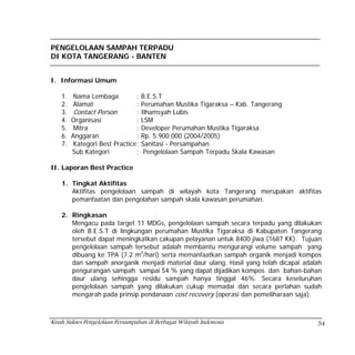 PENGELOLAAN SAMPAH TERPADU
DI KOTA TANGERANG - BANTEN


I. Informasi Umum

    1.   Nama Lembaga            :   B.E.S.T
    2.   Alamat                  :   Perumahan Mustika Tigaraksa – Kab. Tangerang
    3.    Contact Person         :   Ilhamsyah Lubis
    4.   Organisasi              :   LSM
    5.    Mitra                  :   Developer Perumahan Mustika Tigaraksa
    6.   Anggaran                :   Rp. 5.900.000 (2004/2005)
    7.    Kategori Best Practice :   Sanitasi - Persampahan
         Sub Kategori            :    Pengelolaan Sampah Terpadu Skala Kawasan

II. Laporan Best Practice

    1. Tingkat Aktifitas
       Aktifitas pengelolaan sampah di wilayah kota Tangerang merupakan aktifitas
       pemanfaatan dan pengolahan sampah skala kawasan perumahan.

    2. Ringkasan
       Mengacu pada target 11 MDGs, pengelolaan sampah secara terpadu yang dilakukan
       oleh B.E.S.T di lingkungan perumahan Mustika Tigaraksa di Kabupaten Tangerang
       tersebut dapat meningkatkan cakupan pelayanan untuk 8400 jiwa (1687 KK). Tujuan
       pengelolaan sampah tersebut adalah membantu mengurangi volume sampah yang
       dibuang ke TPA (7.2 m3/hari) serta memanfaatkan sampah organik menjadi kompos
       dan sampah anorganik menjadi material daur ulang. Hasil yang telah dicapai adalah
       pengurangan sampah sampai 54 % yang dapat dijadikan kompos dan bahan-bahan
       daur ulang sehingga residu sampah hanya tinggal 46%. Secara keseluruhan
       pengelolaan sampah yang dilakukan cukup memadai dan secara perlahan sudah
       mengarah pada prinsip pendanaan cost recovery (operasi dan pemeliharaan saja).



Kisah Sukses Pengelolaan Persampahan di Berbagai Wilayah Indonesia                    54
 