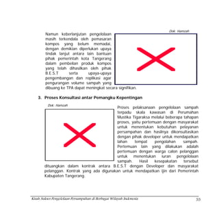 Dok: Hamzah
        Namun keberlanjutan pengelolaan
        masih terkendala oleh pemasaran
        kompos yang belum memadai,
        dengan demikian diperlukan upaya
        tindak lanjut antara lain bantuan
        pihak pemerintah kota Tangerang
        dalam pembelian produk kompos
        yang telah dihasilkan oleh pihak
        B.E.S.T      serta    upaya-upaya
        pengembangan dan replikasi agar
        pengurangan volume sampah yang
        dibuang ke TPA dapat meningkat secara signifikan.

    3. Proses Konsultasi antar Pemangku Kepentingan
          Dok: Hamzah
                                            Proses pelaksanaan pengelolaan sampah
                                            terpadu skala kawasan di Perumahan
                                            Mustika Tigaraksa melalui beberapa tahapan
                                            proses, yaitu pertemuan dengan masyarakat
                                            untuk menentukan kebutuhan pelayanan
                                            persampahan dan hasilnya dikonsultasikan
                                            dengan pihak developer untuk mendapatkan
                                            lahan    tempat     pengolahan     sampah.
                                            Pertemuan lain yang dilakukan adalah
                                            pertemuan dengan warga calon pelanggan
                                            untuk menentukan iuran pengelolaan
                                            sampah.     Hasil   kesepakatan    tersebut
        dituangkan dalam kontrak antara B.E.S.T dengan Developer dan masyarakat
        pelanggan. Kontrak yang ada digunakan untuk mendapatkan ijin dari Pemerintah
        Kabupaten Tangerang.




Kisah Sukses Pengelolaan Persampahan di Berbagai Wilayah Indonesia                   55
 