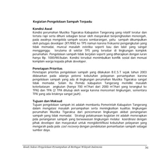 Kegiatan Pengelolaan Sampah Terpadu

       Kondisi Awal
       Kondisi perumahan Mustika Tigaraksa Kabupaten Tangerang yang relatif teratur dan
       tertata rapi serta dihuni sebagian besar oleh masyarakat berpenghasilan menengah,
       pada awalnya mengelola sampah secara sembarangan, yaitu sampah dikumpulkan
       oleh petugas developer (RT/RW) ke TPS namun karena frekuensi pengangkutan yang
       tidak memadai, muncul masalah estetika seperti bau dan lalat yang sangat
       mengganggu       terutama di sekitar TPS yang tersebar di lingkungan komplek
       perumahan. Pengelolaan sampah tidak berjalan seperti yang diharapkan dengan iuran
       hanya Rp. 1000/KK/bulan. Kondisi tersebut menimbulkan konflik sosial dan menuai
       komplain warga kepada pihak developer.

       Penetapan Prioritas
       Penetapan prioritas pengelolaan sampah yang dilakukan B.E.S.T sejak tahun 2003
       didasarkan pada adanya potensi kebutuhan pelayanan persampahan karena
       pengelolaan sampah yang ada di lingkungan perumahan Mustika Tigaraksa sangat
       tidak memadai. Selain itu Pemda kabupaten Tangerang memiliki masalah
       keterbatasan angkutan (hanya 700 m3/hari dari 2000 m3/hari yang terangkut ke
       TPA) dan TPA (2 TPA ditutup oleh warga karena mencemari lingkungan, sementara
       TPA yang ada letaknya sangat jauh).

       Tujuan dan Maksud
       Tujuan pengelolaan sampah ini adalah membantu Pemerintah Kabupaten Tangerang
       dalam mengatasi masalah persampahan serta meningkatkan kualitas lingkungan
       perumahan Mustika Tigaraksa dari pencemaran lingkungan akibat penanganan
       sampah yang tidak memadai. Strategi pelaksanaan kegiatan ini adalah menerapkan
       pola penanganan sampah yang berwawasan lingkungan melalui koordinasi dengan
       pihak developer dan masyarakat untuk mengidentifikasi kebutuhan pelayanan yang
       mengarah pada pola cost recovery dengan pendekatan pemanfaatan sampah sebagai
       sumber daya.




Kisah Sukses Pengelolaan Persampahan di Berbagai Wilayah Indonesia                    56
 