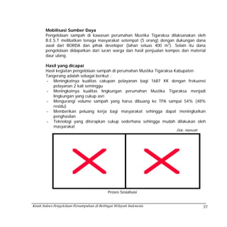 Mobilisasi Sumber Daya
       Pengelolaan sampah di kawasan perumahan Mustika Tigaraksa dilaksanakan oleh
       B.E.S.T melibatkan tenaga masyarakat setempat (5 orang) dengan dukungan dana
       awal dari BORDA dan pihak developer (lahan seluas 400 m2). Selain itu dana
       pengelolaan didapatkan dari iuran warga dan hasil penjualan kompos dan material
       daur ulang.

       Hasil yang dicapai
       Hasil kegiatan pengelolaan sampah di perumahan Mustika Tigaraksa Kabupaten
       Tangerang adalah sebagai berikut :
       - Meningkatnya kualitas cakupan pelayanan bagi 1687 KK dengan frekuensi
           pelayanan 2 kali seminggu
       - Meningkatnya kualitas lingkungan perumahan Mustika Tigaraksa menjadi
           lingkungan yang cukup asri
       - Mengurangi volume sampah yang harus dibuang ke TPA sampai 54% (48%
           residu)
       - Memberikan peluang kerja bagi masyarakat sehingga dapat meningkatkan
           penghasilan
       - Teknologi yang diterapkan cukup sederhana sehingga mudah dilakukan oleh
           masyarakat
                                                                       Dok: Hamzah




                                             Proses Sosialisasi


Kisah Sukses Pengelolaan Persampahan di Berbagai Wilayah Indonesia                   57
 
