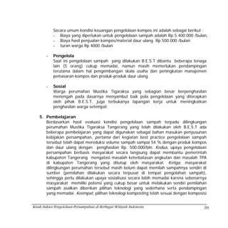 Secara umum kondisi keuangan pengelolaan kompos ini adalah sebagai berikut :
            - Biaya yang diperlukan untuk pengelolaan sampah adalah Rp 5.400.000 /bulan,
            - Biaya hasil penjualan kompos/material daur ulang Rp 500.000 /bulan
            - Iuran warga Rp 4000 /bulan

        -   Pengelola
            Saat ini pengelolaan sampah yang dilakukan B.E.S.T dibantu beberapa tenaga
            lain (5 orang) cukup memadai, namun masih memerlukan pendampingan
            terutama dalam hal pengembangan skala usaha dan peningkatan manajemen
            pemasaran kompos dan produk-produk daur ulang.

        -   Sosial
            Warga perumahan Mustika Tigaraksa yang sebagian besar berpenghasilan
            menengah pada dasarnya menyambut baik pola pengelolaan yang diterapkan
            oleh pihak B.E.S.T. juga terbukanya lapangan kerja untuk meningkatkan
            penghasilan warga setempat.

    5. Pembelajaran
       Berdasarkan hasil evaluasi kondisi pengelolaan sampah terpadu dilingkungan
       perumahan Mustika Tigaraksa Tangerang yang telah dilakukan oleh B.E.S.T ada
       beberapa pembelajaran yang dapat digunakan sebagai bahan masukan penyusunan
       kebijakan persampahan, pertama dari kegiatan best practice pengelolaan sampah
       tersebut telah dapat mereduksi volume sampah sampai 54 % dengan produk kompos
       dan daur ulang dengan penghasilan Rp. 500.000/bln. Kedua, upaya pengelolaan
       persampahan berbasis masyarakat secara langsung dapat membantu pemerintah
       kabupaten Tangerang mengatasi masalah keterbatasan angkutan dan masalah TPA
       di kabupaten Tangerang yang ditutup oleh masyarakat. Ketiga, masyarakat
       dilingkungan perumahan tersebut masih belum dapat memilah sampahnya sendiri di
       sumber (pemilahan dilakukan secara terpusat di tempat pengolahan sampah),
       sehingga perlu dilakukan upaya sosialisasi secara lebih memadai karena sebenarnya
       masyarakat memiliki potensi yang cukup besar untuk melakukan sendiri pemilahan
       sampah asalkan diberikan pilihan teknologi yang sederhana serta pendampingan
       yang memadai. Keempat, pilihan teknologi komposting telah sesuai dengan komposisi


Kisah Sukses Pengelolaan Persampahan di Berbagai Wilayah Indonesia                    59
 