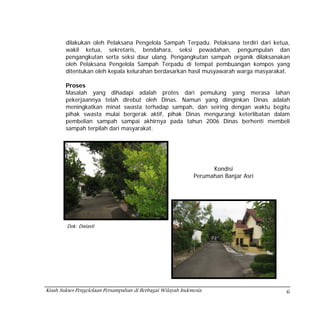 dilakukan oleh Pelaksana Pengelola Sampah Terpadu. Pelaksana terdiri dari ketua,
        wakil ketua, sekretaris, bendahara, seksi pewadahan, pengumpulan dan
        pengangkutan serta seksi daur ulang. Pengangkutan sampah organik dilaksanakan
        oleh Pelaksana Pengelola Sampah Terpadu di tempat pembuangan kompos yang
        ditentukan oleh kepala kelurahan berdasarkan hasil musyawarah warga masyarakat.

        Proses
        Masalah yang dihadapi adalah protes dari pemulung yang merasa lahan
        pekerjaannya telah direbut oleh Dinas. Namun yang diinginkan Dinas adalah
        meningkatkan minat swasta terhadap sampah, dan seiring dengan waktu begitu
        pihak swasta mulai bergerak aktif, pihak Dinas mengurangi keterlibatan dalam
        pembelian sampah sampai akhirnya pada tahun 2006 Dinas berhenti membeli
        sampah terpilah dari masyarakat.




                                                                    Kondisi
                                                              Perumahan Banjar Asri




         Dok: Dwiasti




Kisah Sukses Pengelolaan Persampahan di Berbagai Wilayah Indonesia                    6
 