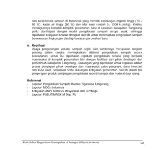 dan karakteristik sampah di Indonesia yang memiliki kandungan organik tinggi (70 –
        80 %), kadar air tinggi (60 %) dan nilai kalor rendah (< 1300 k.cal/kg). Kelima,
        meningkatnya komplek-komplek perumahan baru di kawasan kabupaten Tangerang
        perlu diantisipasi dengan model pengelolaan sampah serupa sejak, sehingga
        diperlukan kebijakan khusus ditingkat daerah untuk menerapkan pengelolaan sampah
        berwawasan lingkungan disetiap kawasan perumahan baru

    6. Replikasi
       Upaya pengurangan volume sampah sejak dari sumbernya merupakan langkah
       penting dalam rangka meningkatkan efisiensi pengelolaan sampah secara
       keseluruhan, untuk itu diperlukan replikasi pengelolaan serupa yang berbasis
       masyarakat di komplek perumahan lain dengan fasilitasi dari pihak developer dan
       pemerintah kabupaten Tangerang . Dukungan yang diperlukan untuk replikasi adalah
       proses penyiapan pihak developer dan masyarakat calon penghuni, dana investasi
       dan O/M awal, sosialisasi serta dukungan kebijakan pemerintah daerah dalam hal
       penyerapan produk sampingan pengelolaan seperti kompos dan materal daur ulang.

    Referensi
    - Laporan Pengelolaan Sampah Mustika Tigaraksa Tangerang
    - Laporan MDGs Indonesia
    - Kebijakan AMPL berbasis Masyarakat dan Lembaga
    - Laporan PUSLITBANGKIM Dep. PU




Kisah Sukses Pengelolaan Persampahan di Berbagai Wilayah Indonesia                      60
 