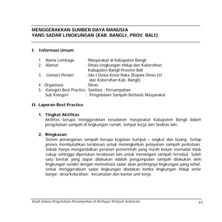 MENGGERAKKAN SUMBER DAYA MANUSIA
YANG SADAR LINGKUNGAN (KAB. BANGLI, PROV. BALI)


I. Informasi Umum

    1. Nama Lembaga           : Masyarakat di Kabupaten Bangli
    2. Alamat                 : Dinas Lingkungan Hidup dan Kebersihan,
                                Kabupaten Bangli Provinsi Bali
    3. Contact Person          :Ida I Dewa Ketut Raka (Kepala Dinas LH
                                 dan Kebersihan Kab. Bangli)
    4. Organisasi             : Dinas
    5. Kategori Best Practice : Sanitasi - Persampahan
       Sub Kategori           : Pengelolaan Sampah Berbasis Masyarakat

II. Laporan Best Practice

    1. Tingkat Aktifitas
       Aktifitas berupa menggerakkan kesadaran masyarakat Kabupaten Bangli dalam
       pengelolaan sampah di lingkungan rumah, tempat kerja dan fasilitas lain.

    2. Ringkasan
       Sistem penanganan sampah berupa kegiatan kumpul – angkut dan buang. Setiap
       proses membutuhkan terobosan untuk meningkatkan pelayanan sampah perkotaan.
       Sebab hanya mengandalkan peranan pemerintah yang masih belum memadai tidak
       cukup sehingga diperlukan terobosan lain untuk menangani sampah tersebut. Salah
       satu bentuk yang dapat dilakukan adalah pengumpulan sampah dilakukan oleh
       lingkungan sendiri dengan memotivasi sadar akan pentingnya lingkungan yang sehat.
       Untuk menggerakkan sadar lingkungan diadakan lomba lingkungan hidup antar
       banjar; desa/kelurahan; kecamatan dan kantor unit kerja.




Kisah Sukses Pengelolaan Persampahan di Berbagai Wilayah Indonesia                    61
 