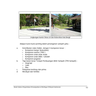 Lingkungan Kantor Dinas LH dan Kebersihan Kab.Bangli



         Adapun kunci-kunci penting dalam penanganan sampah yaitu :

    a.     Keterlibatan stake holder, dengan 5 komponen besar :
           o Komponen banjar (kelurahan)
           o Komponen wanita ( PKK )
           o Komponen anak-anak muda
           o Komponen anak didik / sekolah
           o Komponen pegawai
    b.     Tiga lawan besar Tempat Pembuangan Akhir Sampah (TPA Sampah) :
           o Asap/api
           o Lalat
           o Bau
    c.     Pelayanan kontinyu dan prima
    d.     Merakyat dan familiar.




Kisah Sukses Pengelolaan Persampahan di Berbagai Wilayah Indonesia            62
 