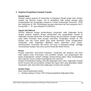 3. Kegiatan Pengelolaan Sampah Terpadu

       Kondisi Awal
       Sebelum adanya program ini kebersihan di Kabupaten Bangli sangat kotor dengan
       sampah ada disemua tempat. Hal ini disebabkan tidak adanya petugas yang
       mengumpulkan dan mengangkut sampah ke Tempat Pembuangan Sementara (TPS)
       dan selanjutnya ke TPA. Perbandingan petugas kebersihan dan luas pelayanan (km2)
       kurang lebih 1 : 10 (luas kabupaten 52.800 km2).

       Tujuan dan Maksud
       Prioritas dilakukan dengan pemberdayaan masyarakat sadar lingkungan bersih
       dengan program kegiatan berupa pembersihan dan pengumpulan sampah di
       lingkungan masing-masing baik di tempat bekerja dan permukiman. Dengan sampah
       yang sudah terkumpul maka petugas kebersihan mengangkut sampah ke TPA
       dengan rutin dan sesuai jadual yang sudah ditentukan Untuk menggerakkan
       masyarakat sadar lingkungan dilakukan lomba kebersihan antar banjar,
       desa/kelurahan, kecamatan dan kantor unit kerja se Kabupaten Bangli, sehingga
       menumbuhkan budaya malu antar peserta lomba bila dinilai terkotor.

       Proses
       Petugas kebersihan, pemerintah kabupaten, masyarakat dan pimpinan unit kerja
       telah sepakat untuk menentukan cara pemilihan sampah, cara pengumpulan dan
       jadual pengangkutan sampah sehingga masing-masing dapat saling mengingatkan
       akan tugasnya, karena saling mempengaruhi satu sama lain.
       Dengan menumbuhkan budaya malu bila lingkungan kotor maka lingkungan menjadi
       bersih terutama dari permasalahan sampah dan tujuan akhir yang diharapkan adalah
       masyarakat sadar akan kebersihan lingkungan terutama dari sampah.

       Sumber Daya
       Dasar hukum pelaksanaan lomba :
       a. Undang-undang 23 tahun 1997 tentang pengelolaan lingkungan hidup




Kisah Sukses Pengelolaan Persampahan di Berbagai Wilayah Indonesia                   63
 
