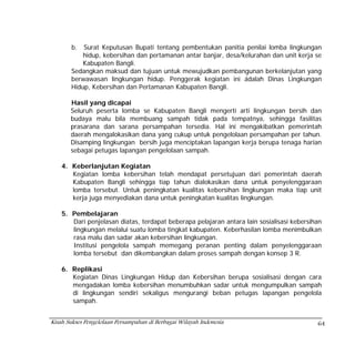 b.  Surat Keputusan Bupati tentang pembentukan panitia penilai lomba lingkungan
           hidup, kebersihan dan pertamanan antar banjar, desa/kelurahan dan unit kerja se
           Kabupaten Bangli.
       Sedangkan maksud dan tujuan untuk mewujudkan pembangunan berkelanjutan yang
       berwawasan lingkungan hidup. Penggerak kegiatan ini ádalah Dinas Lingkungan
       Hidup, Kebersihan dan Pertamanan Kabupaten Bangli.

       Hasil yang dicapai
       Seluruh peserta lomba se Kabupaten Bangli mengerti arti lingkungan bersih dan
       budaya malu bila membuang sampah tidak pada tempatnya, sehingga fasilitas
       prasarana dan sarana persampahan tersedia. Hal ini mengakibatkan pemerintah
       daerah mengalokasikan dana yang cukup untuk pengelolaan persampahan per tahun.
       Disamping lingkungan bersih juga menciptakan lapangan kerja berupa tenaga harian
       sebagai petugas lapangan pengelolaan sampah.

    4. Keberlanjutan Kegiatan
       Kegiatan lomba kebersihan telah mendapat persetujuan dari pemerintah daerah
       Kabupaten Bangli sehingga tiap tahun dialokasikan dana untuk penyelenggaraan
       lomba tersebut. Untuk peningkatan kualitas kebersihan lingkungan maka tiap unit
       kerja juga menyediakan dana untuk peningkatan kualitas lingkungan.

    5. Pembelajaran
       Dari penjelasan diatas, terdapat beberapa pelajaran antara lain sosialisasi kebersihan
       lingkungan melalui suatu lomba tingkat kabupaten. Keberhasilan lomba menimbulkan
       rasa malu dan sadar akan kebersihan lingkungan.
       Institusi pengelola sampah memegang peranan penting dalam penyelenggaraan
       lomba tersebut dan dikembangkan dalam proses sampah dengan konsep 3 R.

    6. Replikasi
       Kegiatan Dinas Lingkungan Hidup dan Kebersihan berupa sosialisasi dengan cara
       mengadakan lomba kebersihan menumbuhkan sadar untuk mengumpulkan sampah
       di lingkungan sendiri sekaligus mengurangi beban petugas lapangan pengelola
       sampah.


Kisah Sukses Pengelolaan Persampahan di Berbagai Wilayah Indonesia                         64
 
