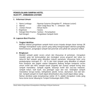PENGELOLAAN SAMPAH HOTEL
OLEH PT. JIMBARAN LESTARI

I. Informasi Umum

    1.   Nama Lembaga           : Nyoman Sutarma (Pengelola PT. Jimbaran Lestari)
    2.   Alamat                 : Jalan Celagi Basur No. 1 – Jimbaran - Bali
    3.   Contact Person         : Ikhsan Karim
    4.   Organisasi             : Swasta
    5.   Kategori Best Practice : Sanitasi - Persampahan
         Sub Kategori           : Pengelolaan Sampah Hotel

II. Laporan Best Practice

    1. Tingkat Aktifitas
       Aktifitas edukasi pengelolaan sampah hotel secara terpadu dengan dasar konsep 3R
       sehingga menciptakan suatu system yang saling menguntungkan diantara pengelola,
       hotel/restouran, pengangkut sampah dan peternak serta pihak lain yang ikut terlibat

    2. Ringkasan
       Masalah sampah padat secara umum dan khususnya di perkotaan, merupakan
       masalah yang tak berkesudahan dan meningkat secara progresif dari tahun ke
       tahun.Di Bali sampah yang dihasilkan industri pariwisata, khususnya hotel serta
       pendukungnya mencapai 25 – 40 % dari total sampah yang dihasilkan di wilayah
       Kota Denpasar dan bagian selatan Kabupaten Badung dengan komposisi secara
       umum terdiri dari 80% sampah basah (organik) dan sisanya sampah kering atau
       sampah manufaktur. Sampah organik, biasanya terdiri dari sisa-sisa makanan,
       sampah kebun, kulit buah, sisa potongan sayur dan nasi. Sedangkan sampah
       manufaktur berupa kardus, beling/botol, plastik, kertas, alumunium, besi dan lain-
       lain. Sampah-sampah ini masih dapat dimanfaatkan atau masih dapat didaur ulang.
       Namun demikian pada kenyataannya sekitar 20 % adalah merupakan residu yang
       harus benar-benar dibuang ke Tempat Pembuangan Akhir (TPA).



Kisah Sukses Pengelolaan Persampahan di Berbagai Wilayah Indonesia                      65
 