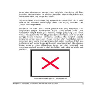 Namun akan halnya dengan sampah industri pariwisata, tidak dikelola oleh Dinas
        Kebersihan dan Pertamanan. Hal ini dituangkan dalam salah satu Perda Kabupaten
        Badung tahun 1988, yang menyatakan bahwa :

        “Organisasi/badan usaha/individu yang menghasilkan sampah lebih dari 2 meter
        kubik per hari diharuskan membuangnya sendiri ke lokasi yang ditentukan / TPA
        (Tempat Pembuangan Akhir)”

        Berdasarkan hal diatas, maka banyak peternak babi yang mempunyai usaha
        pengangkutan sampah Hotel/Restoran. Tujuan utama mareka adalah untuk
        mendapatkan sampah basah (sisa makanan) sebagai pendukung usaha ternak
        mereka, meskipun mereka tidak dibayar atau bahkan membayar untuk hal tersebut.
        Sehingga mereka melakukan aktivitasnya terkadang tidak mengikuti prosedur
        pengolahan sampah yang benar. Dengan demikian akan menimbulkan dampak
        pencemaran baru, karena sistem penanganan baik dalam pengolahan limbah atau
        pemilahan sampah sampai dengan pembuangan residu/sisa sampah tidak dilakukan
        dengan sempurna, maka dikhawatirkan lambat laun akan berdampak pada
        perusahaan penghasil sampah tersebut dan bahkan pada sektor pariwisata pada
        umumnya.




                               Fasilitas Material Recovery PT. Jimbaran Lestari


Kisah Sukses Pengelolaan Persampahan di Berbagai Wilayah Indonesia                  66
 