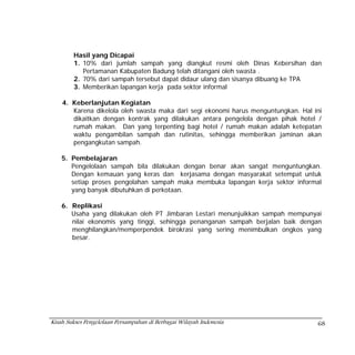 Hasil yang Dicapai
        1. 10% dari jumlah sampah yang diangkut resmi oleh Dinas Kebersihan dan
           Pertamanan Kabupaten Badung telah ditangani oleh swasta .
        2. 70% dari sampah tersebut dapat didaur ulang dan sisanya dibuang ke TPA
        3. Memberikan lapangan kerja pada sektor informal

    4. Keberlanjutan Kegiatan
       Karena dikelola oleh swasta maka dari segi ekonomi harus menguntungkan. Hal ini
       dikaitkan dengan kontrak yang dilakukan antara pengelola dengan pihak hotel /
       rumah makan. Dan yang terpenting bagi hotel / rumah makan adalah ketepatan
       waktu pengambilan sampah dan rutinitas, sehingga memberikan jaminan akan
       pengangkutan sampah.

    5. Pembelajaran
       Pengelolaan sampah bila dilakukan dengan benar akan sangat menguntungkan.
       Dengan kemauan yang keras dan kerjasama dengan masyarakat setempat untuk
       setiap proses pengolahan sampah maka membuka lapangan kerja sektor informal
       yang banyak dibutuhkan di perkotaan.

    6. Replikasi
       Usaha yang dilakukan oleh PT Jimbaran Lestari menunjuikkan sampah mempunyai
       nilai ekonomis yang tinggi, sehingga penanganan sampah berjalan baik dengan
       menghilangkan/memperpendek birokrasi yang sering menimbulkan ongkos yang
       besar.




Kisah Sukses Pengelolaan Persampahan di Berbagai Wilayah Indonesia                  68
 