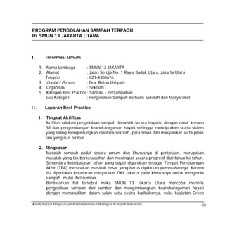 PROGRAM PENGOLAHAN SAMPAH TERPADU
DI SMUN 13 JAKARTA UTARA



I.         Informasi Umum

      1. Nama Lembaga           : SMUN 13 JAKARTA
      2. Alamat                 : Jalan Seroja No. 1 Rawa Badak Utara, Jakarta Utara
         Telepon                : 021-4303676
      3. Contact Person         : Dra. Retno Listyarti
      4. Organisasi             : Sekolah
      5. Kategori Best Practice : Sanitasi - Persampahan
         Sub Kategori           : Pengelolaan Sampah Berbasis Sekolah dan Masyarakat

II.        Laporan Best Practice

      1.   Tingkat Aktifitas
           Aktifitas edukasi pengelolaan sampah domestik secara terpadu dengan dasar konsep
           3R dan pengembangan keanekaragaman hayati sehingga menciptakan suatu sistem
           yang saling menguntungkan diantara sekolah, para siswa dan masyarakat serta pihak
           lain yang ikut terlibat

      2. Ringkasan
         Masalah sampah padat secara umum dan khususnya di perkotaan, merupakan
         masalah yang tak berkesudahan dan meningkat secara progresif dari tahun ke tahun.
         Sementara keterbatasan lahan yang dapat digunakan sebagai Tempat Pembuangan
         Akhir (TPA) merupakan masalah besar yang harus dipikirkan pemecahannya. Karena
         itu diperlukan kesadaran masyarakat DKI Jakarta pada khususnya untuk mengelola
         sampah mulai dari sumber.
         Berdasarkan hal tersebut maka SMUN 13 Jakarta Utara mencoba merintis
         pengelolaan sampah dari sumber dan mengembangkan keanekaragaman hayati
         dengan memasukkan dalam salah satu ekstra kurikulernya, yaitu kegiatan Green

Kisah Sukses Pengelolaan Persampahan di Berbagai Wilayah Indonesia                        69
 