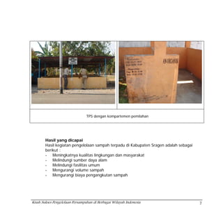 TPS dengan kompartemen pemilahan




        Hasil yang dicapai
        Hasil kegiatan pengelolaan sampah terpadu di Kabupaten Sragen adalah sebagai
        berikut :
        - Meningkatnya kualitas lingkungan dan masyarakat
        - Melindungi sumber daya alam
        - Melindungi fasilitas umum
        - Mengurangi volume sampah
        - Mengurangi biaya pengangkutan sampah




Kisah Sukses Pengelolaan Persampahan di Berbagai Wilayah Indonesia                     7
 