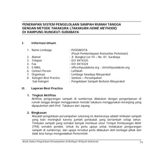 PENERAPAN SISTEM PENGELOLAAN SAMPAH RUMAH TANGGA
DENGAN METODE TAKAKURA (TAKAKURA HOME METHODE)
DI KAMPUNG RUNGKUT-SURABAYA


I.         Informasi Umum

      1. Nama Lembaga                    : PUSDAKOTA
                                           (Pusat Pemberdayaan Komunitas Perkotaan)
      2.   Alamat                        : Jl. Rungkut Lor III – No. 87, Surabaya
      3.   Telepon                       : 031 8474325
      4.   Fax                           : 031 8474324
      5.   E-MAIL                        : office@pusdakota.org ; christ@pusdakota.org
      6.   Contact Person                : Latfakah
      7.   Organisasi                    : Lembaga Swadaya Masyarakat
      8.   Kategori Best Practice        : Sanitasi – Persampahan
           Sub Kategori                  : Pengelolaan Sampah Berbasis Masyarakat

II.        Laporan Best Practice

      1. Tingkat Aktifitas
         Aktifitas pengurangan sampah di sumbernya dilakukan dengan pengomposan di
         rumah tangga dengan menggunakan metode takakura menggunakan keranjang yang
         dipopulerkan oleh Prof. Takakura dari Jepang.

      2. Ringkasan
         Masalah pengelolaan persampahan sekarang ini diantaranya adalah timbulan sampah
         yang kian meningkat karena jumlah penduduk yang bertambah setiap tahun.
         Timbulan sampah yang semakin banyak membuat umur Tempat Pembuangan Akhir
         (TPA) semakin pendek. Untuk itu perlu upaya untuk melakukan pengurangan
         sampah di sumbernya, dan upaya tersebut perlu dilakukan oleh berbagai pihak dan
         tidak bisa hanya mengandalkan Pemerintah.

Kisah Sukses Pengelolaan Persampahan di Berbagai Wilayah Indonesia                       74
 