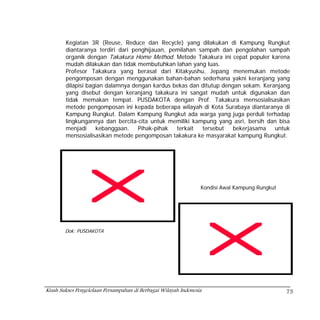 Kegiatan 3R (Reuse, Reduce dan Recycle) yang dilakukan di Kampung Rungkut
        diantaranya terdiri dari penghijauan, pemilahan sampah dan pengolahan sampah
        organik dengan Takakura Home Method. Metode Takakura ini cepat populer karena
        mudah dilakukan dan tidak membutuhkan lahan yang luas.
        Profesor Takakura yang berasal dari Kitakyushu, Jepang menemukan metode
        pengomposan dengan menggunakan bahan-bahan sederhana yakni keranjang yang
        dilapisi bagian dalamnya dengan kardus bekas dan ditutup dengan sekam. Keranjang
        yang disebut dengan keranjang takakura ini sangat mudah untuk digunakan dan
        tidak memakan tempat. PUSDAKOTA dengan Prof. Takakura mensosialisasikan
        metode pengomposan ini kepada beberapa wilayah di Kota Surabaya diantaranya di
        Kampung Rungkut. Dalam Kampung Rungkut ada warga yang juga perduli terhadap
        lingkungannya dan bercita-cita untuk memiliki kampung yang asri, bersih dan bisa
        menjadi     kebanggaan.    Pihak-pihak  terkait  tersebut   bekerjasama    untuk
        mensosialisasikan metode pengomposan takakura ke masyarakat kampung Rungkut.




                                                                 Kondisi Awal Kampung Rungkut




        Dok: PUSDAKOTA




Kisah Sukses Pengelolaan Persampahan di Berbagai Wilayah Indonesia                              75
 