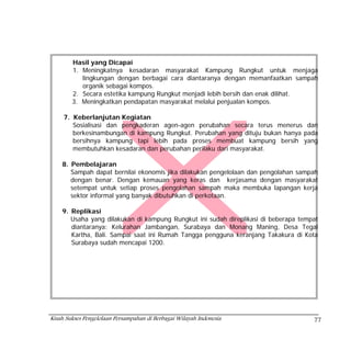 Hasil yang Dicapai
        1. Meningkatnya kesadaran masyarakat Kampung Rungkut untuk menjaga
           lingkungan dengan berbagai cara diantaranya dengan memanfaatkan sampah
           organik sebagai kompos.
        2. Secara estetika kampung Rungkut menjadi lebih bersih dan enak dilihat.
        3. Meningkatkan pendapatan masyarakat melalui penjualan kompos.

     7. Keberlanjutan Kegiatan
        Sosialisasi dan pengkaderan agen-agen perubahan secara terus menerus dan
        berkesinambungan di kampung Rungkut. Perubahan yang dituju bukan hanya pada
        bersihnya kampung tapi lebih pada proses membuat kampung bersih yang
        membutuhkan kesadaran dan perubahan perilaku dari masyarakat.

    8. Pembelajaran
       Sampah dapat bernilai ekonomis jika dilakukan pengelolaan dan pengolahan sampah
       dengan benar. Dengan kemauan yang keras dan kerjasama dengan masyarakat
       setempat untuk setiap proses pengolahan sampah maka membuka lapangan kerja
       sektor informal yang banyak dibutuhkan di perkotaan.

    9. Replikasi
       Usaha yang dilakukan di kampung Rungkut ini sudah direplikasi di beberapa tempat
       diantaranya: Kelurahan Jambangan, Surabaya dan Monang Maning, Desa Tegal
       Kartha, Bali. Sampai saat ini Rumah Tangga pengguna keranjang Takakura di Kota
       Surabaya sudah mencapai 1200.




Kisah Sukses Pengelolaan Persampahan di Berbagai Wilayah Indonesia                   77
 