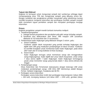 Tujuan dan Maksud
        Kegiatan ini bertujuan untuk mengurangi sampah dari sumbernya sehingga dapat
        memperpanjang umur TPA dan mengurangi sampah yang dibuang secara liar.
        Dengan sosialisasi dan pengkaderan perilaku masyarakat yang sebelumnya kurang
        memiliki kesadaran mengenai kebersihan dan pentingnya memilah sampah menjadi
        lebih memahami tujuan pemilahan sampah dan menyadari pentingnya menjaga
        kebersihan.

        Proses
        Kegiatan pengolahan sampah mandiri berbasis komunitas meliputi:
        1. Sosialisasi/penyuluhan
           a. Sebagai bentuk penyadaran dan perubahan pola pikir warga terhadap sampah
           b. Sosialisasi bisa dilaksanakan oleh Dinas, PKK maupun LSM (sosialisasi
              dilakukan di 163 kelurahan dan 31 kecamatan)
        2. Pembentukan kader lingkungan yang dilakukan dengan 2 sistem, yaitu:
           a. Sistem Fasilitator
               Fasilitator adalah tokoh masyarakat yang perduli terhadap lingkungan dan
               dipilih oleh LSM yang melakukan pendampingan di lokasi tersebut. Fasilitator
               ini memiliki kewajiban untuk membentuk kader-kader lingkungan, pada tahun
               2007 telah ada 54 orang fasilitator di Kota Surabaya.
           b. Sistem Kader
               Kader lingkungan bertugas untuk memotivasi warga dan menggerakkan
               warga lingkungannya. Kader dipilih dari unsur tokoh masyarakat, untuk setiap
               1 dasa wisma dipilih 1 kader lingkungan. Kader lingkungan bertanggung
               jawab untuk memonitor warga yang berada dalam 1 dasa wisma dimana dia
               tinggal.
        3. Pendampingan warga
           Dinas Kebersihan dan Pertamanan bekerjasama dengan beberapa LSM untuk
           melakukan pendampingan warga. LSM mitra DKP diantaranya adalah Bangun
           Pertiwi, Sahabat Lingkungan, Pusdakota dan BLTKI.
        4. Pembagian sarana kebersihan
           Pembagian sarana kebersihan terdiri dari pembagian tong komposter (tahun 2006
           = 304 unit), keranjang takakura (s/d tahun 2007 = 2344 unit), gerobak (tahun


Kisah Sukses Pengelolaan Persampahan di Berbagai Wilayah Indonesia                       81
 