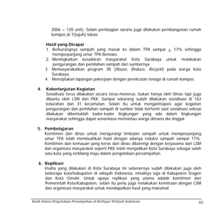 2006 = 120 unit). Selain pembagian sarana juga dilakukan pembangunan rumah
            kompos di 7(tujuh) lokasi.

        Hasil yang Dicapai
        1. Berkurangnya sampah yang masuk ke dalam TPA sampai + 17% sehingga
           memperpanjang umur TPA Benowo.
        2. Meningkatkan kesadaran masyarakat Kota Surabaya untuk melakukan
           pengurangan dan pemilahan sampah dari sumbernya.
        3. Memasyarakatkan program 3R (Reuse, Reduce, Recycle) pada warga kota
           Surabaya.
        4. Menciptakan lapangan pekerjaan dengan perekrutan tenaga di rumah kompos.

   4.   Keberlanjutan Kegiatan
        Sosialisasi terus dilakukan secara terus-menerus, bukan hanya oleh Dinas tapi juga
        dibantu oleh LSM dan PKK. Sampai sekarang sudah dilakukan sosialisasi di 163
        kelurahan dan 31 kecamatan. Selain itu untuk mengantisipasi agar kegiatan
        pengurangan dan pemilahan sampah di sumber tidak berhenti saat sosialisasi selesai
        dilakukan dibentuklah kader-kader lingkungan yang ada dalam lingkungan
        masyarakat sehingga dapat senantiasa memantau warga dimana dia tinggal.

   5. Pembelajaran
      Komitmen dari dinas untuk mengurangi timbulan sampah untuk memperpanjang
      umur TPA telah membuahkan hasil dengan adanya reduksi sampah sampai 17%.
      Komitmen dan kemauan yang keras dari dinas dibarengi dengan kerjasama dari LSM
      dan organisasi masyarakat seperti PKK telah menjadikan Kota Surabaya sebagai salah
      satu kota yang terbilang maju dalam pengelolaan persampahan.

    6. Replikasi
       Usaha yang dilakukan di Kota Surabaya ini sebenernya sudah dilakukan juga oleh
       beberapa kota/kabupaten di wilayah Indonesia, misalnya saja di Kabupaten Sragen
       dan Kota Cimahi. Untuk upaya replikasi yang utama adalah komitmen dari
       Pemerintah Kota/Kabupaten, selain itu perlu juga melakukan kemitraan dengan LSM
       dan organisasi masyarakat untuk mendapatkan hasil yang maksimal.


Kisah Sukses Pengelolaan Persampahan di Berbagai Wilayah Indonesia                      82
 