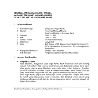 PENGELOLAAN SAMPAH RUMAH TANGGA
KAWASAN PERUMNAS MONANG-MANING
DESA TEGAL KERTHA – DENPASAR BARAT


I. Informasi Umum

   1.   Nama Lembaga                     : Warga Desa Tegal Kartha
   2.   Alamat                           : Perumnas Monang Maning,
                                           Desa Tegal Kertha – Denpasar Barat
   3. Telepon                            : 0361 757 981
   4. Fax                                : 0361 757 981
   5. Contact Person                     : Ibu Prapti (Balifokus)
   6. Organisasi                         : Masyarakat
   7. Mitra                              : Bali Fokus, JFGE (Japan Fund Global Environment),
                                           KITA (Kitakyushu International Techno-cooperative
                                           Association)
   8.   Kategori Best Practice           : Sanitasi – Persampahan
        Sub Kategori                     : Pengelolaan Sampah Berbasis Masyarakat

II. Laporan Best Practice

   1. Tingkat Aktifitas
      Pada dasarnya, masyarakat Desa Tegal Kertha telah menyadari akan arti penting
      sebuah “Kebersihan“. Hal tersebut dicerminkan pada beberapa kegiatan kerja bakti
      atau gotong royong yang dilakukan secara rutin pada setiap bulannya. Kegiatan
      tersebut melibatkan berbagai tingkat komponen masyarakat, yaitu Kepala Keluarga
      (KK), Ibu Rumah Tangga/PKK, dan para generasi muda (Sekaa Teruna Teruni).
      Desa Tegal Kertha juga sudah mempunyai sistem pengakutan sampah dari rumah
      ke rumah yang dilaksanakan secara swakelola, dan diangkut sesuai jadwal yang
      ditetapkan oleh pemerintah daerah. Namun sayangnya, sistem swakelola sampah ini
      belum dioptimalkan.



Kisah Sukses Pengelolaan Persampahan di Berbagai Wilayah Indonesia                        83
 