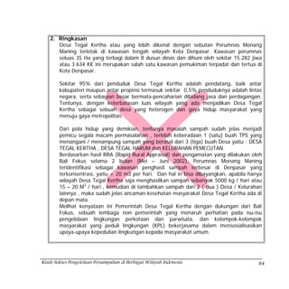 2. Ringkasan
       Desa Tegal Kertha atau yang lebih dikenal dengan sebutan Perumnas Monang
       Maning terletak di kawasan tengah wilayah Kota Denpasar. Kawasan perumnas
       seluas 35 Ha yang terbagi dalam 8 dusun dinas dan dihuni oleh sekitar 15.282 jiwa
       atau 3.634 KK ini merupakan salah satu kawasan pemukiman terpadat dan tertua di
       Kota Denpasar.

        Sekitar 95% dari penduduk Desa Tegal Kertha adalah pendatang, baik antar
        kabupaten maupun antar propinsi termasuk sekitar 0,5% penduduknya adalah lintas
        negara, serta sebagian besar bermata-pencaharian dibidang jasa dan perdagangan.
        Tentunya, dengan keterbatasan luas wilayah yang ada menjadikan Desa Tegal
        Kertha sebagai sebuah desa yang heterogen dan gaya hidup masyarakat yang
        menuju gaya metropolitan.

        Dari pola hidup yang demikian, tentunya masalah sampah sudah jelas menjadi
        pemicu segala macam permasalahan , terlebih keberadaan 1 (satu) buah TPS yang
        menangani / menampung sampah yang berasal dari 3 (tiga) buah Desa yaitu : DESA
        TEGAL KERTHA , DESA TEGAL HARUM dan KELURAHAN PEMECUTAN.
        Berdasarkan hasil RRA (Rapid Rural Appraisal) dan pengamatan yang dilakukan oleh
        Bali Fokus selama 2 bulan (Mei – Juni 2002), Perumnas Monang Maning
        teridentifikasi sebagai kawasan penghasil sampah terbesar di Denpasar yang
        terkonsentrasi, yaitu + 20 m3 per hari. Dan hal in bisa dibayangkan, apabila hanya
        wilayah Desa Tegal Kertha saja menghasilkan sampah sebanyak 5000 kg / hari atau
        15 – 20 M3 / hari , kemudian di tambahkan sampah dari 2 ( dua ) Desa / Kelurahan
        lainnya , maka sudah jelas ancaman kesehatan masyarakat Desa Tegal Kertha ada di
        depan mata.
        Melihat kenyataan ini Pemerintah Desa Tegal Kertha dengan dukungan dari Bali
        Fokus, sebuah lembaga non pemerintah yang menaruh perhatian pada isu-isu
        pengelolaan lingkungan perkotaan dan parwisata, dan kelompok-kelompok
        masyarakat yang peduli lingkungan (KPL) bekerjasama dalam mensosialisasikan
        upaya-upaya kepedulian lingkungan kepada masyarakat umum.




Kisah Sukses Pengelolaan Persampahan di Berbagai Wilayah Indonesia                      84
 