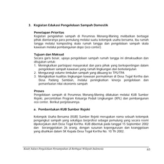 3. Kegiatan Edukasi Pengelolaan Sampah Domestik

        Penetapan Prioritas
        Kegiatan pengolahan sampah di Perumnas Monang-Maning melibatkan berbagai
        pihak diantaranya para pemulung melalui suatu kelompok usaha bersama, ibu rumah
        tangga melalui komposting skala rumah tangga dan pengelolaan sampah skala
        kawasan melalui pembangunan depo (eco center).

        Tujuan dan Maksud
        Secara garis besar, upaya pengelolaan sampah rumah tangga ini dimaksudkan dan
        ditujukan untuk:
        1. Meningkatkan partisipasi masyarakat dan para pihak yang berkepentingan dalam
            pengelolaan sampah kawasan yang ramah lingkungan dan berkelanjutan
        2. Mengurangi volume timbulan sampah yang dibuang ke TPS/TPA
        3. Menigkatkan kualitas lingkungan kawasan permukiman di Desa Tegal Kertha dan
            Desa Padang Sambian, melalui peningkatkan kinerja pengelolaan dan
            pemanfaatan nilai ekonomis sampah

        Proses
        Pengelolaan sampah di Perumnas Monang-Maning dilakukan melalui KUB Sumber
        Rejeki, percontohan Program Keluarga Peduli Lingkungan (KPL) dan pembangunan
        eco center. Berikut penjelasannya.

        a. Pembentukan KUB Sumber Rejeki

        Kelompok Usaha Bersama (KUB) Sumber Rejeki merupakan nama sebuah kelompok
        pengangkut sampah yang sekaligus berprofesi sebagai pemulung yang secara resmi
        dipekerjakan oleh Desa Tegal Kertha. KUB dibentuk pada tanggal 15 September 2002
        dan beranggotakan 26 orang, dengan susunan kepengurusan dan keanggotaan
        yang disahkan dalam SK Kepala Desa Tegal Kertha No. 10 Th 2002.




Kisah Sukses Pengelolaan Persampahan di Berbagai Wilayah Indonesia                    85
 
