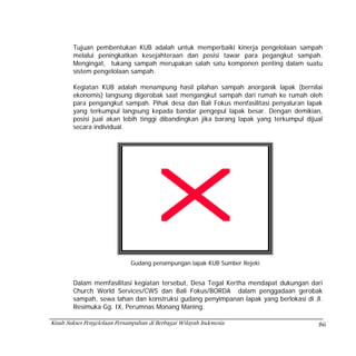 Tujuan pembentukan KUB adalah untuk memperbaiki kinerja pengelolaan sampah
        melalui peningkatkan kesejahteraan dan posisi tawar para pegangkut sampah.
        Mengingat, tukang sampah merupakan salah satu komponen penting dalam suatu
        sistem pengelolaan sampah.

        Kegiatan KUB adalah menampung hasil pilahan sampah anorganik lapak (bernilai
        ekonomis) langsung digerobak saat mengangkut sampah dari rumah ke rumah oleh
        para pengangkut sampah. Pihak desa dan Bali Fokus menfasilitasi penyaluran lapak
        yang terkumpul langsung kepada bandar pengepul lapak besar. Dengan demikian,
        posisi jual akan lebih tinggi dibandingkan jika barang lapak yang terkumpul dijual
        secara individual.




                              Gudang penampungan lapak KUB Sumber Rejeki


        Dalam memfasilitasi kegiatan tersebut, Desa Tegal Kertha mendapat dukungan dari
        Church World Services/CWS dan Bali Fokus/BORDA dalam penggadaan gerobak
        sampah, sewa lahan dan konstruksi gudang penyimpanan lapak yang berlokasi di Jl.
        Resimuka Gg. IX, Perumnas Monang Maning.

Kisah Sukses Pengelolaan Persampahan di Berbagai Wilayah Indonesia                      86
 