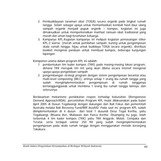 2. Pembudidayaan tanaman obat (TOGA) secara organik pada tingkat rumah
               tangga. Selain sebagai upaya untuk memanfaatkan kembali hasil daur ulang
               sampah organik menjadi pupuk organik – kompos, kegiatan ini juga
               dimaksudkan untuk memperkenalkan manfaat ramuan obat tradisional yang
               murah dan aman bagi kesehatan keluarga.
            3. Kampanye KPL.Kegiatan kampanye ini meliputi kegiatan pemasangan stiker
               KPL-3 warna: (merah untuk pemilahan sampah, kuning untuk pengomposan
               skala rumah tangga, hijau untuk budidaya TOGA secara organik), distribusi
               booklet mengenai panduan untuk membuat kompos, beberapa kunjungan
               lapangan

        Komponen utama dalam program KPL ini adalah:
           1. pembentukan tim kader kompos (TKK) pada masing-masing lokasi program,
              dimana TKK merupak tim inti yang akan dibina secara intensif mengenai
              upaya-upaya pengelolaan sampah
           2. pengembangan strategi program dengan sistem pengomposan berantai atau
              multi-level composting (MLC), artinya setiap 1 orang ibu rumah tangga yang
              sudah     mengimplementasikan      pengomposan     di    rumah   tangganya
              bertanggungjawab untuk membina 1 orang ibu rumah tangga lainnya, dan
              seterusnya.

        Berdasarkan mekanisme pendekatan respon terhadap kebutuhan (Rensponsive
        Demand Approach/RDA), percontohan Program KPL mulai dilaksanakan pada bulan
        April 2005 di Dusun Tegalwangi dengan dukungan dari Bali Fokus dan pemerintah
        Australia melalui Bali Recovery Fund/BRF-AusAID. Pada saat ini, program KPL sudah
        diimplementasikan di 4 dusun dari total 7 dusundi Desa Tegal Kertha, yaitu
        Tegalwangi, Bhuana Asri, Muliawan dan Panca Kertha. Disamping itu juga, telah
        terbentuk 4 tim kader kompos (TKK) yaitu TKK Anggrek, Melati, Cempaka dan
        Teratai, serta terdapat sekitar 250 KK yang sudah mengimplementasikan
        pengomposan pada skala rumah tangga dengan menggunakan metode keranjang
        Takakura.




Kisah Sukses Pengelolaan Persampahan di Berbagai Wilayah Indonesia                     88
 