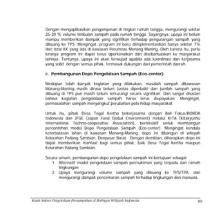 Dengan mengaplikasikan pengomposan di tingkat rumah tangga, mengurangi sekitar
        25-30 % volume timbulan sampah pada rumah tangga. Sayangnya, upaya ini belum
        mampu memberikan dampak yang signifikan terhadap pengurangan sampah yang
        dibuang ke TPS. Mengingat, program ini baru diimplementasikan hanya sekitar 7%
        dari total KK yang ada di kawasan Perumnas Monang Maning. Oleh karena itu, perlu
        kiranya program ini dapat terus dperkenalkan dan disebarluaskan ke masyarakat
        lainnya. Tentunya, upaya ini akan terwujud apabila ada koordinasi dan kerjasama
        yang solid dengan semua pihak, termasuk dukungan dari pemerintah daerah.

        c. Pembangunan Depo Pengelolaan Sampah (Eco-center)

        Meskipun telah banyak kegiatan yang dilakukan, masalah sampah dikawasan
        Monang-Maning masih dirasa belum tuntas diperbaiki dan jumlah sampah yang
        dibuang di TPS pun masih belum terkurangi secara signifikan. Dan sangat disadari
        bahwa kegiatan pengelolaan sampah harus terus diupayakan. Mengingat,
        permasalahan sampah menyangkut perubahan pola hidup masyarakat.

        Untuk itu, pihak Desa Tegal Kertha bekerjasama dengan Bali Fokus/BORDA
        Indonesia dan JFGE (Japan Fund Global Environment) melalui KITA (Kitakyushu
        International Techno-cooperative Association), berinisiatif untuk membangun
        percontohan model Depo Pengelolaan Sampah (Eco-center). Mengingat kendala
        keterbatasan lahan di kawasan Monang-Maning, depo ini dibangun di wilayah
        Kelurahan Padang Sambian, Denpasar Barat. Dengan demikian, diharapkan depo ini
        dapat memberikan manfaat bagi semua pihak, baik Desa Tegal Kertha maupun
        Kelurahan Padang Sambian.

        Secara umum, pembangunan depo pengelolaan sampah ini bertujuan sebagai:
           1. Alternatif model pengelolaan sampah permukiman yang terpadu dan ramah
               lingkungan
           2. Upaya mengurangi volume sampah yang dibuang ke TPS/TPA, dan
               mengurangi dampak pencemaran sampah terhadap lingkungan dan manusia.




Kisah Sukses Pengelolaan Persampahan di Berbagai Wilayah Indonesia                    89
 
