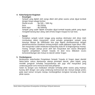 4. Keberlanjutan Kegiatan
       - Keuangan
          Sampah yang dipilah oleh warga dibeli oleh pihak swasta untuk dijual kembali
          dengan harga sebagai berikut:
          Plastik kresek  : Rp 500 – 1000 /kg
          Kaca            : Rp 250/kg
          Botol aqua      : Rp 5000/kg
          Sampah yang sudah dipilah kemudian dijual kembali kepada pabrik yang dapat
          mengolah barang daur ulang, baik di Kota Sragen maupun ke luar kota.

        -   Sosial
            Pemilahan sampah rumah tangga yang awalnya distimulasi oleh dinas telah
            membudaya dalam masyarakat, untuk petugas pengangkut sampah yang
            biasanya dibayar Rp 5000/bulan bisa juga diganti pembayarannya dengan
            plastik/kaca/kertas.Sosialisasi tentang kompos sudah dilakukan sejak tahun 1995,
            dan masyarakat sudah melakukan komposting skala RT di lingkungannya masing-
            masing. Dengan adanya peran aktif dari masyarakat dan swasta diharapkan
            kegiatan pengelolaan sampah terpadu ini akan terus dilakukan secara
            berkesinambungan dan meluas ke daerah sekitar Sragen.

    5. Pembelajaran
       Berdasarkan keberhasilan Pengelolaan Sampah Terpadu di Sragen dapat diambil
       faktor-faktor sukses diantaranya adanya pemimpin daerah, yakni bupati, yang
       memiliki pengaruh terhadap masyarakatnya dan juga sifat masyarakat yang
       cenderung patuh serta menuruti kata-kata pimpinan.
       Selain itu dengan cara melakukan stimulan terhadap pihak swasta yang mulanya
       kurang aktif dengan cara yang cenderung kontroversial dan menuai banyak protes
       pada awal namun ternyata mampu membangkitkan keinginan bersaing dan minat
       pihak swasta.




Kisah Sukses Pengelolaan Persampahan di Berbagai Wilayah Indonesia                        9
 