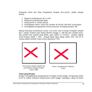 Komponen teknis dari Depo Pengelolaan Sampah (Eco-center), adalah sebagai
        berikut:

            1.   Bagunan pengomposan (8 x 6 m2)
            2.   Bangunan penampungan lapak
            3.   Ruang kantor & kamar pekerja
            4.   Perlengkapan teknis: Sumur bor (sumber air bersih), Bak filter & peresapan
            5.   Perlengkapan pengomposan (mesin pencacah, keranjang kompos, dll)

        Adanya beberapa keterbatasan sarana, Eco-center saat ini hanya mengolah sampah
        dari 1 banjar terdekat yaitu Banjar Mertha Gangga (± 300 KK) dan sampah pasar.
        Dari jumlah total sampah yang diolah, yaitu sekitar 2-3 m3/hari; sampah organik
        untuk kompos adalah ± 50% , sampah lapak (daur ulang) sekitar 25%, dan 25 %
        sisanya adalah sampah residu (untuk dibuang ke TPS).




             Pencacahan sampah organik dan               Proses pengomposan Takakura
              percampuran dengan kompos                             susun
                      starter (NM)

        Hasil yang Dicapai
        Dengan mengaplikasikan pengomposan di tingkat rumah tangga, mengurangi sekitar
        25-30 % volume timbulan sampah pada rumah tangga. Sayangnya, upaya ini belum


Kisah Sukses Pengelolaan Persampahan di Berbagai Wilayah Indonesia                            90
 