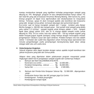 mampu memberikan dampak yang signifikan terhadap pengurangan sampah yang
        dibuang ke TPS. Mengingat, program ini baru diimplementasikan hanya sekitar 7%
        dari total KK yang ada di kawasan Perumnas Monang Maning. Oleh karena itu, perlu
        kiranya program ini dapat terus dperkenalkan dan disebarluaskan ke masyarakat
        lainnya. Tentunya, upaya ini akan terwujud apabila ada koordinasi dan kerjasama
        yang solid dengan semua pihak, termasuk dukungan dari pemerintah daerah
        Eco-center saat ini hanya mengolah sampah dari 1 banjar terdekat yaitu Banjar
        Mertha Gangga (± 300 KK) dan sampah pasar. Dari jumlah total sampah yang diolah,
        yaitu sekitar 2-3 m3/hari; sampah organik untuk kompos adalah ± 50% , sampah
        lapak (daur ulang) sekitar 25%, dan 25 % sisanya adalah sampah residu (untuk
        dibuang ke TPS). Di Eco center rata-rata sekitar 500 - 750 kg sampah organik yang
        diolah menjadi pupuk organik (kompos) setiap harinya dengan menerapkan metode
        pengomposan Takakura susun dan open windrow. Produksi kompos rata-rata adalah
        sekitar 1 ton/bulan dan sudah bisa digunakan untuk menutup biaya operasional dan
        rencana pengembangan usaha penampungan barang-barang lapak (daur ulang)
        sebagai salah satu unit usaha desa

    4. Keberlanjutan Kegiatan
       Seluruh kegiatan akan dapat berjalan dengan sukses apabila terjadi koordinasi dan
       jalinan kerjasama yang baik dari semua pihak.

        Adapun dana yang diperlukan dalam pelaksanaan program masyarakat peduli
        lingkungan dalam hal ini pengelolaan sampah organik dari sumbernya meliputi :
        a.     Bantuan dari Bali Fokus/BORDA/JFGE/KITA :
        -      Konstruksi eco-center……………………        Rp. 32.000.000 ,-
        -      Peralatan Komposting , sebesar ……… Rp. 36.000.000,-
        -      Sumur Bor ……………………………………… Rp.                2.500.000,-

        b.      Bantuan dari Pemda Kota Denpasar Sebesar Rp. 52.000.000 ,-dipergunakan
                untuk :
        -       Pembuatan Kamar tidur dan WC petugas jaga Eco Centre
        -       Pembangunan Tembok penyengker
        -       Pembangunan tempat lapak


Kisah Sukses Pengelolaan Persampahan di Berbagai Wilayah Indonesia                     91
 