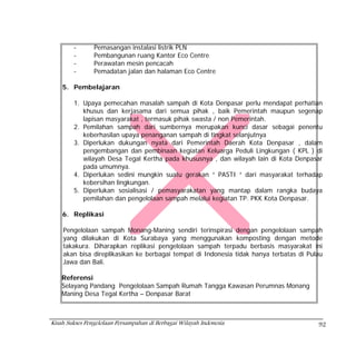 -       Pemasangan instalasi listrik PLN
        -       Pembangunan ruang Kantor Eco Centre
        -       Perawatan mesin pencacah
        -       Pemadatan jalan dan halaman Eco Centre

    5. Pembelajaran

        1. Upaya pemecahan masalah sampah di Kota Denpasar perlu mendapat perhatian
           khusus dan kerjasama dari semua pihak , baik Pemerintah maupun segenap
           lapisan masyarakat , termasuk pihak swasta / non Pemerintah.
        2. Pemilahan sampah dari sumbernya merupakan kunci dasar sebagai penentu
           keberhasilan upaya penanganan sampah di tingkat selanjutnya
        3. Diperlukan dukungan nyata dari Pemerintah Daerah Kota Denpasar , dalam
           pengembangan dan pembinaan kegiatan Keluarga Peduli Lingkungan ( KPL ) di
           wilayah Desa Tegal Kertha pada khususnya , dan wilayah lain di Kota Denpasar
           pada umumnya.
        4. Diperlukan sedini mungkin suatu gerakan “ PASTI “ dari masyarakat terhadap
           kebersihan lingkungan.
        5. Diperlukan sosialisasi / pemasyarakatan yang mantap dalam rangka budaya
           pemilahan dan pengelolaan sampah melalui kegiatan TP. PKK Kota Denpasar.

    6. Replikasi

    Pengelolaan sampah Monang-Maning sendiri terinspirasi dengan pengelolaan sampah
    yang dilakukan di Kota Surabaya yang menggunakan komposting dengan metode
    takakura. Diharapkan replikasi pengelolaan sampah terpadu berbasis masyarakat ini
    akan bisa direplikasikan ke berbagai tempat di Indonesia tidak hanya terbatas di Pulau
    Jawa dan Bali.

    Referensi
    Selayang Pandang Pengelolaan Sampah Rumah Tangga Kawasan Perumnas Monang
    Maning Desa Tegal Kertha – Denpasar Barat



Kisah Sukses Pengelolaan Persampahan di Berbagai Wilayah Indonesia                      92
 
