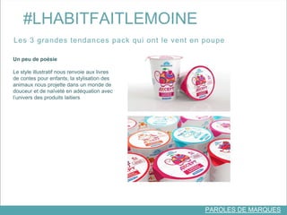 #LHABITFAITLEMOINE 
Les 3 grandes tendances pack qui ont le vent en poupe 
PAROLES DE MARQUES 
Un peu de poésie 
Le style illustratif nous renvoie aux livres 
de contes pour enfants, la stylisation des 
animaux nous projette dans un monde de 
douceur et de naïveté en adéquation avec 
l’univers des produits laitiers 
 
