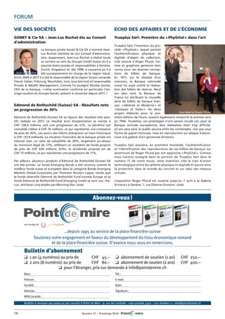 14	 Numéro 72 – Printemps 2018 – 	
Forum
Vie des sociétés
GONET & Cie SA – Jean-Luc Rochat élu au Conseil
d’administration
La banque privée Gonet & Cie SA a nommé Jean-
Luc Rochat membre de son Conseil d’administra-
tion. Auparavant, Jean-Luc Rochat a réalisé toute
sa carrière au sein du Groupe Credit Suisse où il a
assumé divers postes et responsabilités à Genève,
Zurich, Singapour et, dès 1998, à Lausanne où il a
été successivement en charge de la région Vaud.
Entre 2009 à 2017 il a été le responsable de la région Suisse romande
(Vaud, Valais, Fribourg, Neuchâtel, Jura, Jura bernois) et responsable
Private & Wealth Management. Comme l’a souligné Nicolas Gonet,
CEO de la banque, « cette nomination confirme en particulier l’an-
crage vaudois du Groupe Gonet, présent à Lausanne depuis 2011. »
Edmond de Rothschild (Suisse) SA - Résultats nets
en progression de 30%
Edmond de Rothschild (Suisse) SA se réjouit des résultats très posi-
tifs réalisés en 2017. Le résultat brut d’exploitation se monte à
CHF 128,4 millions, soit une progression de 12%. Le bénéfice net
consolidé s’élève à CHF 76 millions, ce qui représente une croissance
de près de 30%. Les avoirs des clients atteignent un haut historique
à CHF 137,4 milliards. La situation financière de la banque privée est
robuste avec un ratio de solvabilité de 28%, largement au-dessus
du minimum légal de 12%, reflétant un excédent de fonds propres
de près de CHF 630 millions. Enfin, le dividende proposé est de
CHF 75 millions, ce qui représente une progression de 11%.
Par ailleurs, plusieurs produits d’Edmond de Rothschild (Suisse) SA
ont été primés. Le fonds Emerging Bonds a été reconnu comme le
meilleur fonds suisse et européen dans la catégorie Bonds Emerging
Markets Global Corporates par Thomson Reuters Lipper, tandis que
le fonds diversifié Edmond de Rothschild Fund Income Europe et le
fonds Edmond de Rothschild Fund Emerging Credit se sont vus, cha-
cun, attribuer cinq étoiles par Morning Star. (DSM)
Echo des affaires et de l’économie
Trueplus Sàrl : Première du « PhyGital » dans l’art
Trueplus Sàrl, l’inventeur du pro-
cédé « PhyGital », lequel permet
l’authentification physique et
digitale d’objets de collection,
s’est associé à Roger Pfund, l’ar-
tiste et graphiste genevois bien
connu pour ses diverses concep-
tions de billets de banque.
En 1971, sur le résultat d’un
concours, la Banque nationale
suisse lui avait confié la réalisa-
tion des billets de réserve. Neuf
ans plus tard, la Banque de
France lui attribuait la nouvelle
série de billets de banque fran-
çais. « Abstrait et Moderne » et
« Epoques et Styles », les deux
projets élaborés pour la pre-
mière édition de l’euro, avaient également remporté le premier prix
en 1996. Toutefois, ces prototypes n’ont jamais circulé car, pour la
Banque centrale européenne, leur réalisation était trop difficile.
22 ans plus tard, le public pourra enfin les contempler, non pas sous
forme de papier-monnaie, mais en reproduction sur plaque d’alumi-
nium à la galerie d’art genevoise Artvera’s.
Trueplus Sàrl assurera, en première mondiale, l’authentification
et l’identification des reproductions de ces billets de banque sur
aluminium de Roger Pfund par son approche « PhyGital ». Comme
nous l’avions souligné dans le portrait de Trueplus Sàrl dans le
numéro 71 de notre revue, cette invention crée le trait d’union
technologique entre les sphères physique et digitale et assure ainsi
la protection dans le monde du concret et sur celui des réseaux
virtuels.
L’exposition Roger Pfund est ouverte jusqu’au 7 avril à la Galerie
­Artvera’s à Genève, 1, rue Etienne-Dumont. (DSM)
Jean-Luc Rochat
Paul Noel et Roger Pfund
©KarineBauzin
©MihailSvetlov
…depuis 1995 au service de la place financière suisse
Soutenez notre engagement en faveur du développement du tissu économique romand
et de la place financière suisse. D’avance nous vous en remercions.
Nom :
Prénom :
Société :
Adresse :
NPA/Localité :
Tél. :
E-mail :
Date :
Signature :
Bulletin d’abonnement
q  1 an (4 numéros) au prix de	 CHF	 45.–	 q  abonnement de soutien (1 an)	 CHF	 250.–
q  2 ans (8 numéros) au prix de	 CHF	 80.–	 q  abonnement de soutien (2 ans)	 CHF	 400.–
q  pour l’étranger, prix sur demande à info@pointdemire.ch
Abonnez-vous !
Bulletin à renvoyer par poste ou par courriel à :Point de Mire - 9, rue de-Candolle - case postale 5340 - 1211 Genève 11 - info@pointdemire.ch
une marque de
 