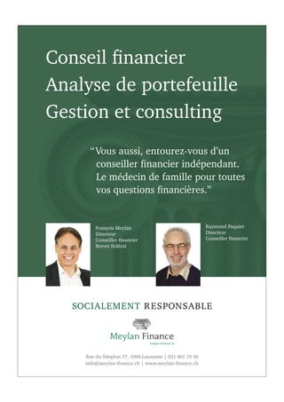 Rue du Simplon 37, 1006 Lausanne | 021 801 19 36
info@meylan-ﬁnance.ch | www.meylan-ﬁnance.ch
Conseil ﬁnancier
Analyse de portefeuille
Gestion et consulting
SOCIALEMENT RESPONSABLE
“Vous aussi, entourez-vous d’un
conseiller ﬁnancier indépendant.
Le médecin de famille pour toutes
vos questions ﬁnancières.”
François Meylan
Directeur
Conseiller ﬁnancier
Brevet fédéral
Raymond Paquier
Directeur
Conseiller ﬁnancier
 