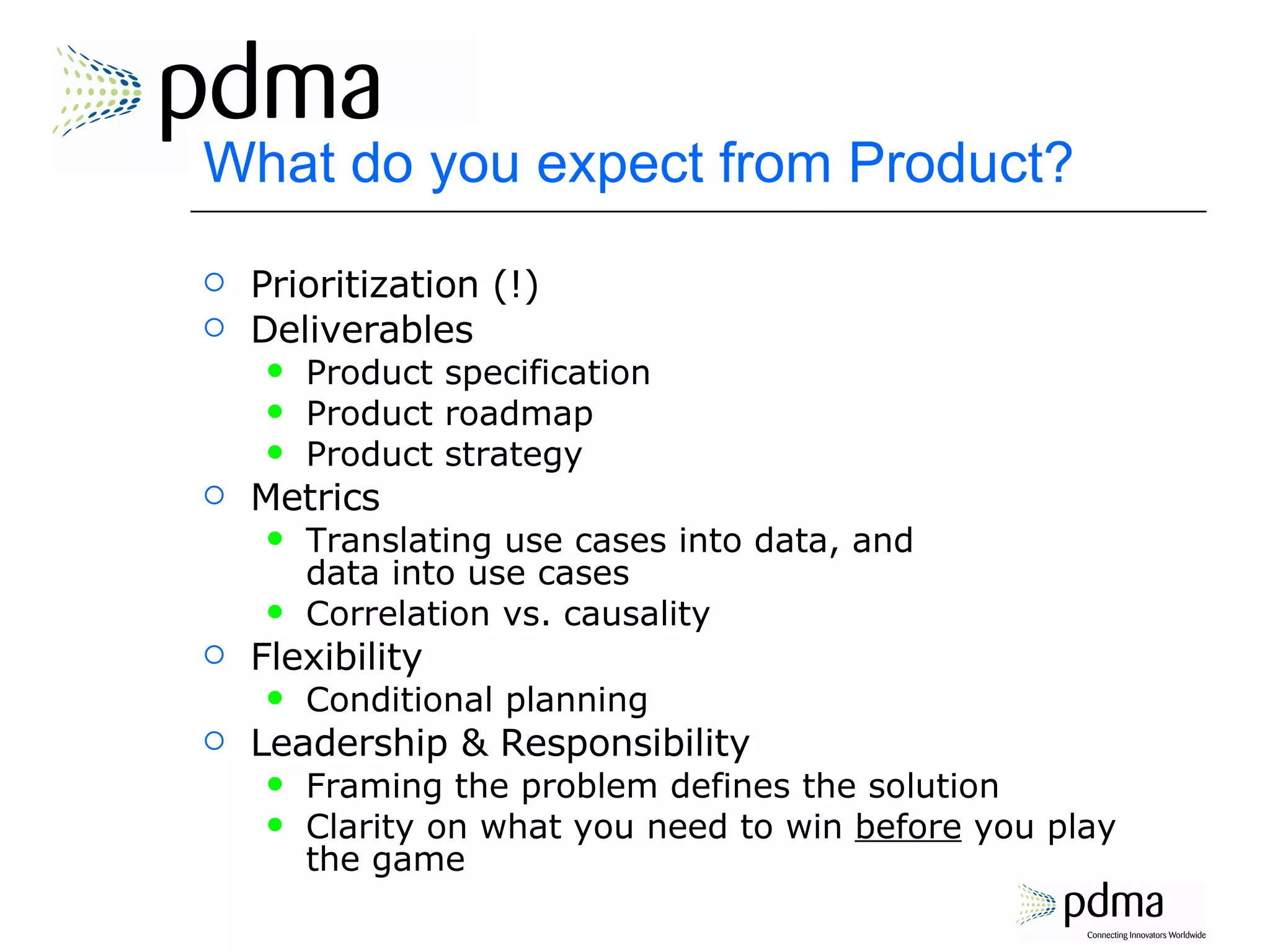 What do you expect from Product? Prioritization (!) Deliverables Product specification Product roadmap Product strategy Metrics Translating use cases into data, and  data into use cases Correlation vs. causality Flexibility Conditional planning Leadership & Responsibility Framing the problem defines the solution Clarity on what you need to win  before  you play the game 