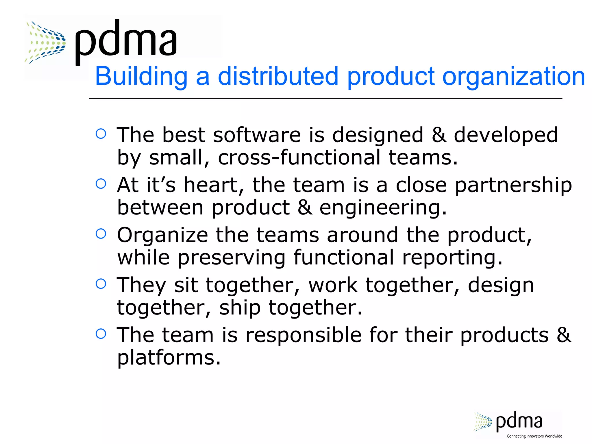 Building a distributed product organization The best software is designed & developed by small, cross-functional teams. At it’s heart, the team is a close partnership between product & engineering. Organize the teams around the product, while preserving functional reporting. They sit together, work together, design together, ship together. The team is responsible for their products & platforms. 