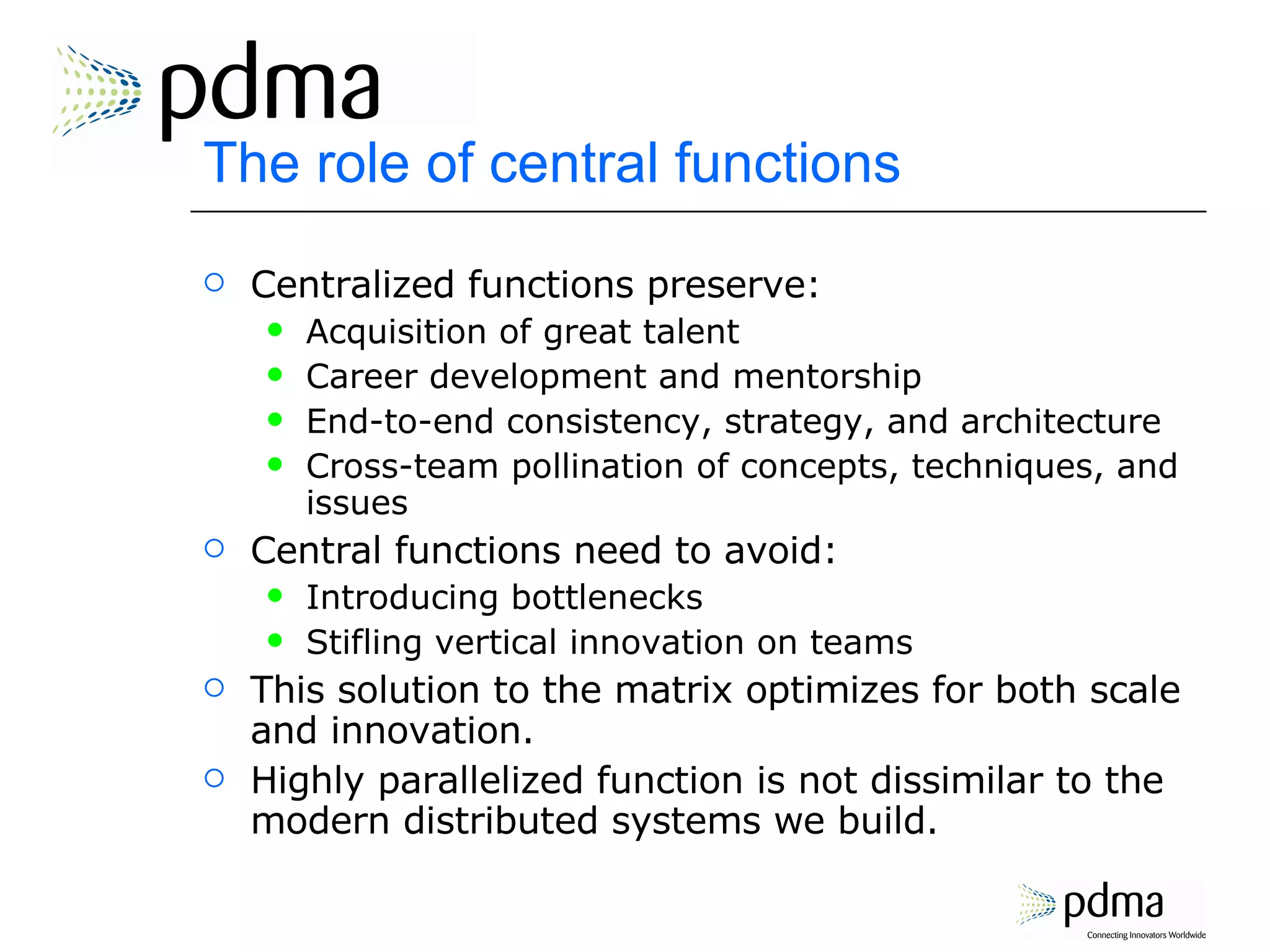 The role of central functions Centralized functions preserve: Acquisition of great talent Career development and mentorship End-to-end consistency, strategy, and architecture Cross-team pollination of concepts, techniques, and issues Central functions need to avoid: Introducing bottlenecks Stifling vertical innovation on teams This solution to the matrix optimizes for both scale and innovation. Highly parallelized function is not dissimilar to the modern distributed systems we build. 