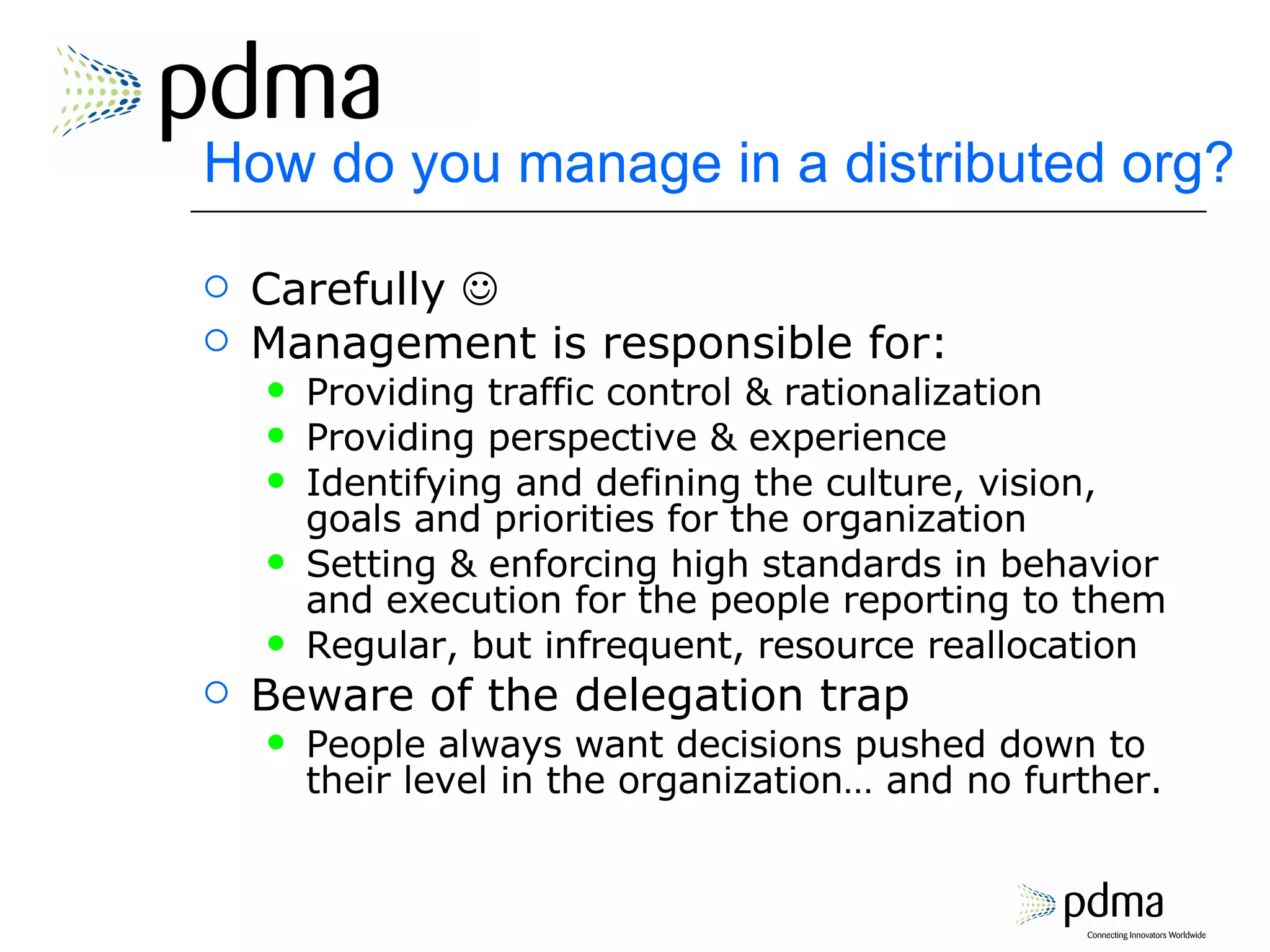 How do you manage in a distributed org? Carefully   Management is responsible for: Providing traffic control & rationalization Providing perspective & experience Identifying and defining the culture, vision, goals and priorities for the organization Setting & enforcing high standards in behavior and execution for the people reporting to them Regular, but infrequent, resource reallocation Beware of the delegation trap People always want decisions pushed down to their level in the organization… and no further. 