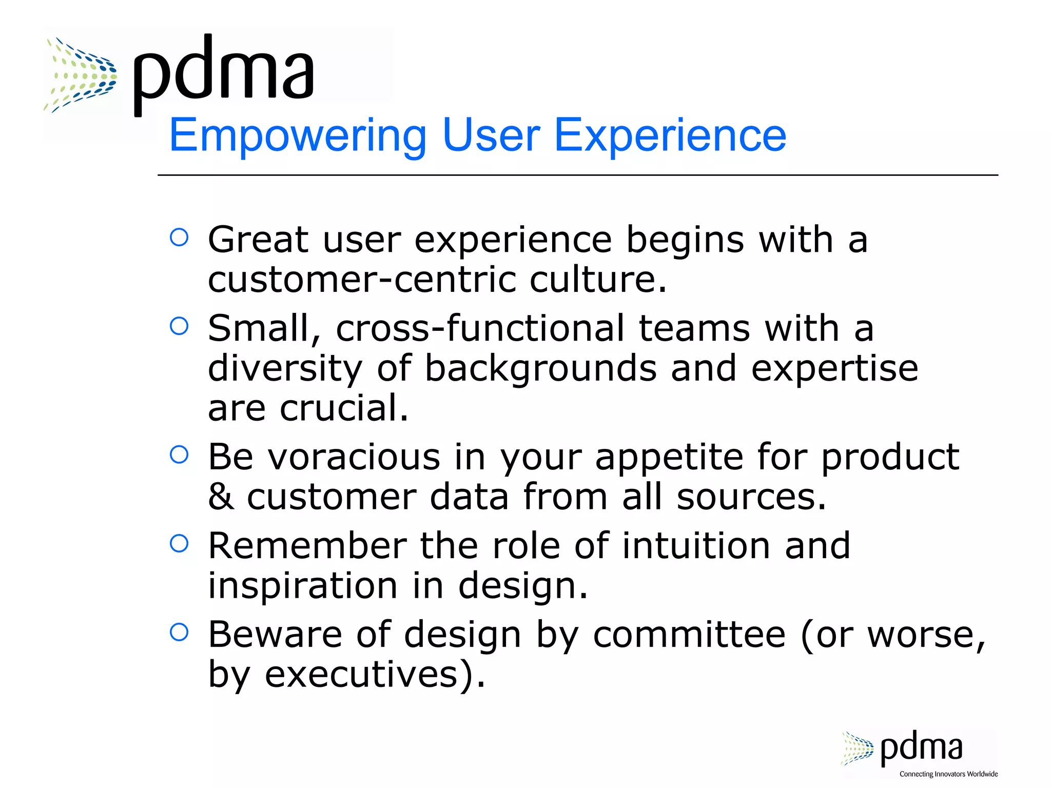 Empowering User Experience Great user experience begins with a customer-centric culture. Small, cross-functional teams with a diversity of backgrounds and expertise are crucial. Be voracious in your appetite for product & customer data from all sources. Remember the role of intuition and inspiration in design.  Beware of design by committee (or worse, by executives). 